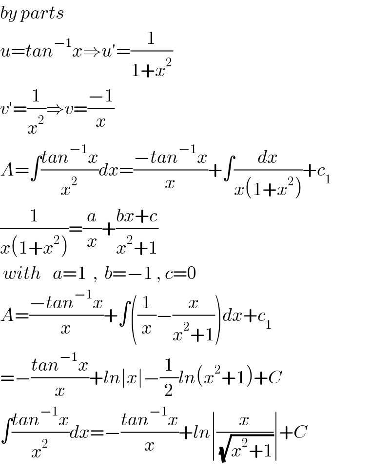 by parts  u=tan^(−1) x⇒u′=(1/(1+x^2 ))  v′=(1/x^2 )⇒v=((−1)/x)  A=∫((tan^(−1) x)/x^2 )dx=((−tan^(−1) x)/x)+∫(dx/(x(1+x^2 )))+c_1   (1/(x(1+x^2 )))=(a/x)+((bx+c)/(x^2 +1))   with    a=1  ,  b=−1 , c=0  A=((−tan^(−1) x)/x)+∫((1/x)−(x/(x^2 +1)))dx+c_1   =−((tan^(−1) x)/x)+ln∣x∣−(1/2)ln(x^2 +1)+C  ∫((tan^(−1) x)/x^2 )dx=−((tan^(−1) x)/x)+ln∣(x/(√(x^2 +1)))∣+C  