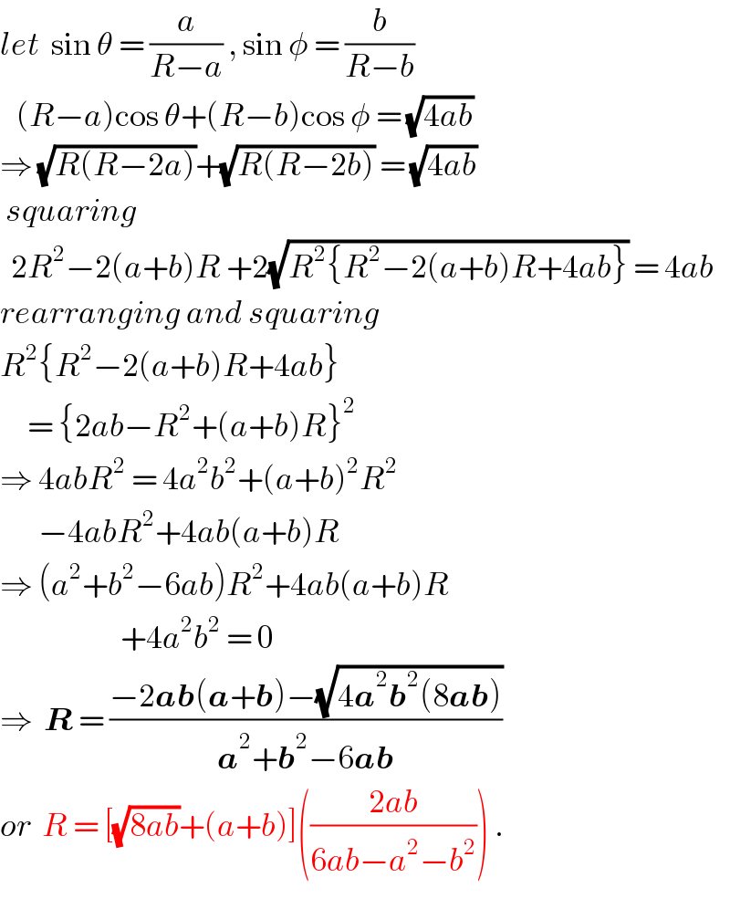 let  sin θ = (a/(R−a)) , sin φ = (b/(R−b))     (R−a)cos θ+(R−b)cos φ = (√(4ab))  ⇒ (√(R(R−2a)))+(√(R(R−2b))) = (√(4ab))   squaring    2R^2 −2(a+b)R +2(√(R^2 {R^2 −2(a+b)R+4ab})) = 4ab  rearranging and squaring  R^2 {R^2 −2(a+b)R+4ab}       = {2ab−R^2 +(a+b)R}^2   ⇒ 4abR^2  = 4a^2 b^2 +(a+b)^2 R^2          −4abR^2 +4ab(a+b)R  ⇒ (a^2 +b^2 −6ab)R^2 +4ab(a+b)R                        +4a^2 b^2  = 0  ⇒  R = ((−2ab(a+b)−(√(4a^2 b^2 (8ab))))/(a^2 +b^2 −6ab))  or  R = [(√(8ab))+(a+b)](((2ab)/(6ab−a^2 −b^2 ))) .  