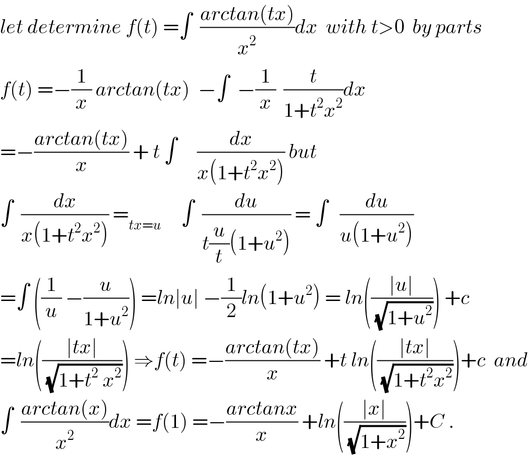 let determine f(t) =∫  ((arctan(tx))/x^2 )dx  with t>0  by parts  f(t) =−(1/x) arctan(tx)  −∫  −(1/x)  (t/(1+t^2 x^2 ))dx  =−((arctan(tx))/x) + t ∫     (dx/(x(1+t^2 x^2 ))) but  ∫  (dx/(x(1+t^2 x^2 ))) =_(tx=u)      ∫  (du/(t(u/t)(1+u^2 ))) = ∫   (du/(u(1+u^2 )))  =∫ ((1/u) −(u/(1+u^2 ))) =ln∣u∣ −(1/2)ln(1+u^2 ) = ln(((∣u∣)/(√(1+u^2 )))) +c  =ln(((∣tx∣)/(√(1+t^2  x^2 )))) ⇒f(t) =−((arctan(tx))/x) +t ln(((∣tx∣)/(√(1+t^2 x^2 ))))+c  and  ∫  ((arctan(x))/x^2 )dx =f(1) =−((arctanx)/x) +ln(((∣x∣)/(√(1+x^2 ))))+C .  