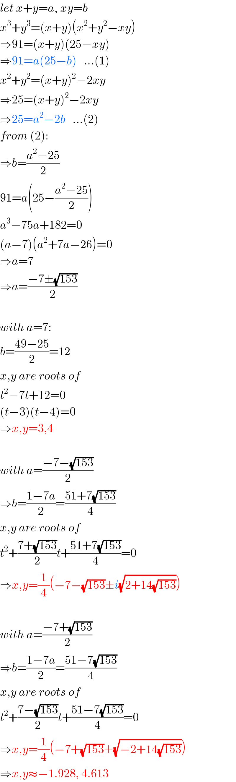 let x+y=a, xy=b  x^3 +y^3 =(x+y)(x^2 +y^2 −xy)  ⇒91=(x+y)(25−xy)  ⇒91=a(25−b)   ...(1)  x^2 +y^2 =(x+y)^2 −2xy  ⇒25=(x+y)^2 −2xy  ⇒25=a^2 −2b   ...(2)  from (2):  ⇒b=((a^2 −25)/2)  91=a(25−((a^2 −25)/2))  a^3 −75a+182=0  (a−7)(a^2 +7a−26)=0  ⇒a=7  ⇒a=((−7±(√(153)))/2)    with a=7:  b=((49−25)/2)=12  x,y are roots of  t^2 −7t+12=0  (t−3)(t−4)=0  ⇒x,y=3,4    with a=((−7−(√(153)))/2)  ⇒b=((1−7a)/2)=((51+7(√(153)))/4)  x,y are roots of  t^2 +((7+(√(153)))/2)t+((51+7(√(153)))/4)=0  ⇒x,y=(1/4)(−7−(√(153))±i(√(2+14(√(153)))))    with a=((−7+(√(153)))/2)  ⇒b=((1−7a)/2)=((51−7(√(153)))/4)  x,y are roots of  t^2 +((7−(√(153)))/2)t+((51−7(√(153)))/4)=0  ⇒x,y=(1/4)(−7+(√(153))±(√(−2+14(√(153)))))  ⇒x,y≈−1.928, 4.613  