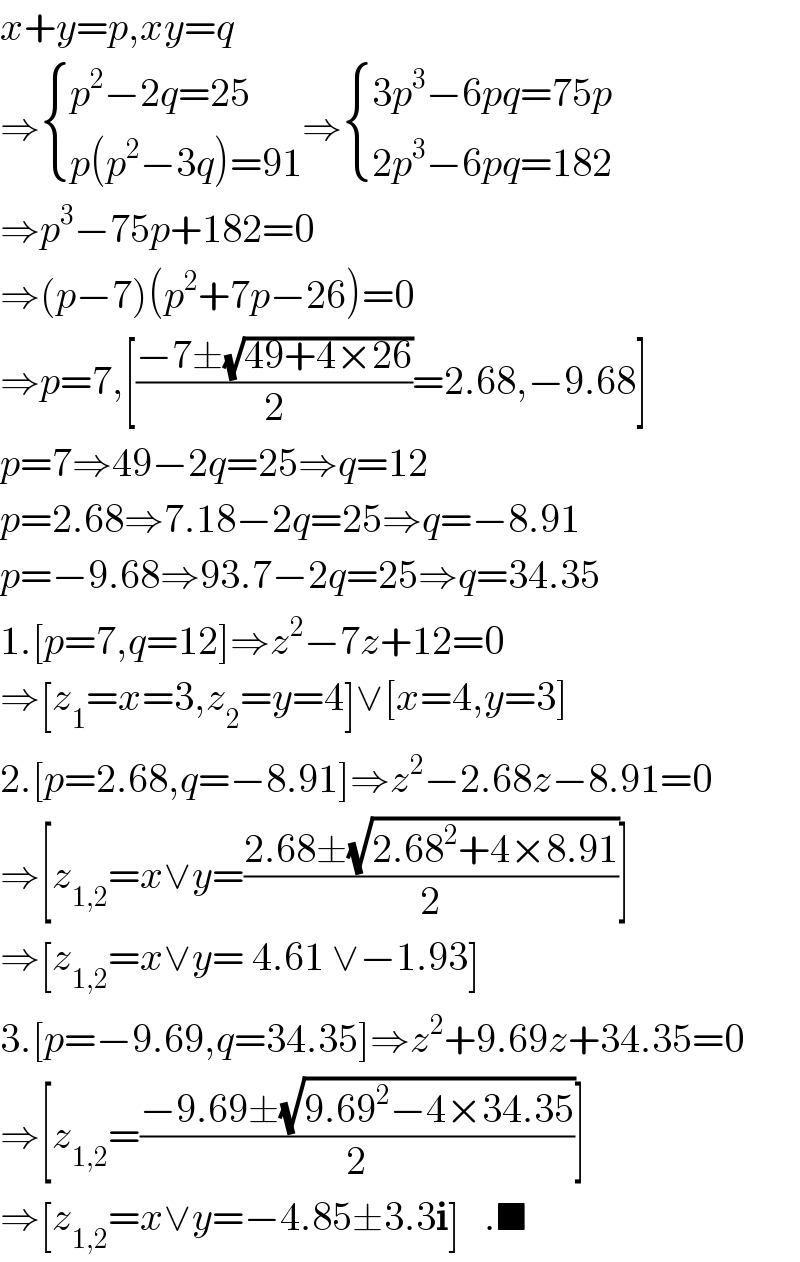 x+y=p,xy=q  ⇒ { ((p^2 −2q=25)),((p(p^2 −3q)=91)) :}⇒ { ((3p^3 −6pq=75p)),((2p^3 −6pq=182)) :}  ⇒p^3 −75p+182=0  ⇒(p−7)(p^2 +7p−26)=0  ⇒p=7,[((−7±(√(49+4×26)))/2)=2.68,−9.68]  p=7⇒49−2q=25⇒q=12  p=2.68⇒7.18−2q=25⇒q=−8.91  p=−9.68⇒93.7−2q=25⇒q=34.35  1.[p=7,q=12]⇒z^2 −7z+12=0  ⇒[z_1 =x=3,z_2 =y=4]∨[x=4,y=3]  2.[p=2.68,q=−8.91]⇒z^2 −2.68z−8.91=0  ⇒[z_(1,2) =x∨y=((2.68±(√(2.68^2 +4×8.91)))/2)]  ⇒[z_(1,2) =x∨y= 4.61 ∨−1.93]  3.[p=−9.69,q=34.35]⇒z^2 +9.69z+34.35=0  ⇒[z_(1,2) =((−9.69±(√(9.69^2 −4×34.35)))/2)]  ⇒[z_(1,2) =x∨y=−4.85±3.3i]   .■  