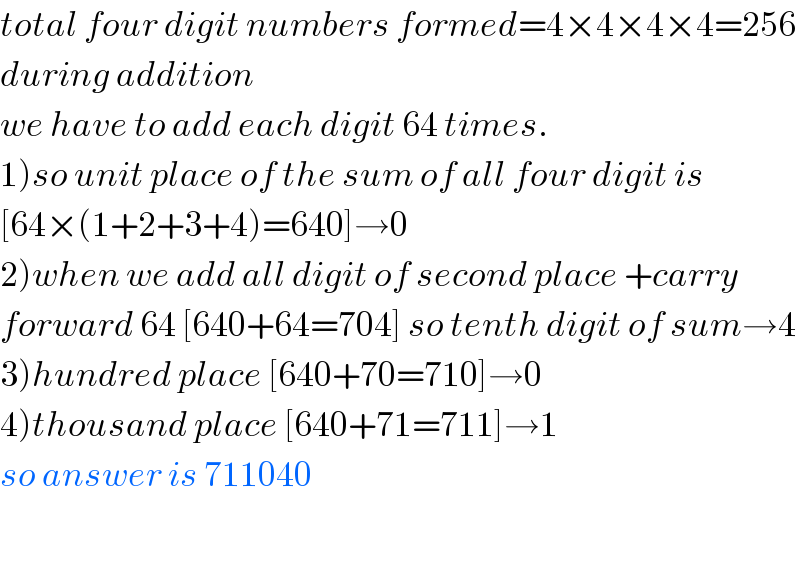 total four digit numbers formed=4×4×4×4=256  during addition  we have to add each digit 64 times.  1)so unit place of the sum of all four digit is  [64×(1+2+3+4)=640]→0  2)when we add all digit of second place +carry  forward 64 [640+64=704] so tenth digit of sum→4  3)hundred place [640+70=710]→0  4)thousand place [640+71=711]→1  so answer is 711040    