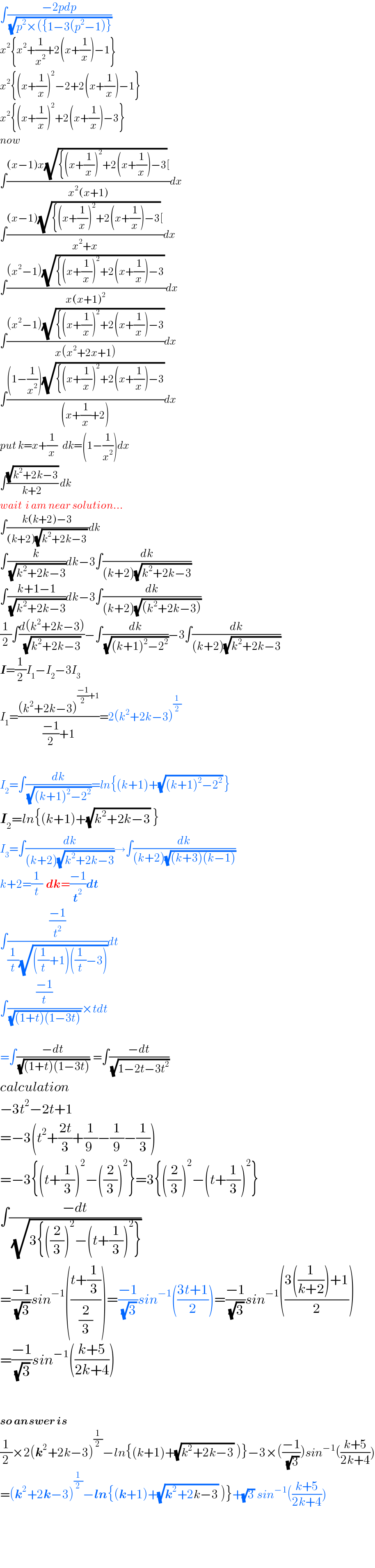 ∫((−2pdp)/(√(p^2 ×({1−3(p^2 −1)})))  x^2 {x^2 +(1/x^2 )+2(x+(1/x))−1}  x^2 {(x+(1/x))^2 −2+2(x+(1/x))−1}  x^2 {(x+(1/x))^2 +2(x+(1/x))−3}  now  ∫(((x−1)x(√({(x+(1/x))^2 +2(x+(1/x))−3))[)/(x^2 (x+1)))dx  ∫(((x−1)(√({(x+(1/x))^2 +2(x+(1/x))−3))[)/(x^2 +x))dx  ∫(((x^2 −1)(√({(x+(1/x))^2 +2(x+(1/x))−3)) )/(x(x+1)^2 ))dx  ∫(((x^2 −1)(√({(x+(1/x))^2 +2(x+(1/x))−3)))/(x(x^2 +2x+1)))dx  ∫(((1−(1/x^2 ))(√({(x+(1/x))^2 +2(x+(1/x))−3)))/((x+(1/x)+2)))dx  put k=x+(1/x)   dk=(1−(1/x^2 ))dx  ∫((√(k^2 +2k−3))/(k+2)) dk  wait  i am near solution...  ∫((k(k+2)−3)/((k+2)(√(k^2 +2k−3)) ))dk  ∫(k/(√(k^2 +2k−3)))dk−3∫(dk/((k+2)(√(k^2 +2k−3))))  ∫((k+1−1)/(√(k^2 +2k−3)))dk−3∫(dk/((k+2)(√((k^2 +2k−3)))))  (1/2)∫((d(k^2 +2k−3))/(√(k^2 +2k−3)))−∫(dk/(√((k+1)^2 −2^2 )))−3∫(dk/((k+2)(√(k^2 +2k−3))))  I=(1/2)I_1 −I_2 −3I_3   I_1 =(((k^2 +2k−3)^(((−1)/2)+1) )/(((−1)/2)+1))=2(k^2 +2k−3)^(1/2)     I_2 =∫(dk/(√((k+1)^2 −2^2 )))=ln{(k+1)+(√((k+1)^2 −2^2 )) }  I_2 =ln{(k+1)+(√(k^2 +2k−3)) }  I_3 =∫(dk/((k+2)(√(k^2 +2k−3))))→∫(dk/((k+2)(√((k+3)(k−1)))))  k+2=(1/t)  dk=((−1)/t^2 )dt  ∫(((−1)/t^2 )/((1/t)(√(((1/t)+1)((1/t)−3)))))dt  ∫(((−1)/t)/((√((1+t)(1−3t))) ))×tdt    =∫((−dt)/(√((1+t)(1−3t))))  =∫((−dt)/(√(1−2t−3t^2 )))  calculation  −3t^2 −2t+1  =−3(t^2 +((2t)/3)+(1/(9 ))−(1/9)−(1/3))  =−3{(t+(1/3))^2 −((2/3))^2 }=3{((2/3))^2 −(t+(1/3))^2 }  ∫((−dt)/(√(3{((2/3))^2 −(t+(1/3))^2 })))  =((−1)/(√3))sin^(−1) (((t+(1/3))/(2/3)))=((−1)/(√3))sin^(−1) (((3t+1)/2))=((−1)/(√3))sin^(−1) (((3((1/(k+2)))+1)/2))  =((−1)/(√3))sin^(−1) (((k+5)/(2k+4)))      so answer is  (1/2)×2(k^2 +2k−3)^(1/2) −ln{(k+1)+(√(k^2 +2k−3)) )}−3×(((−1)/(√3)))sin^(−1) (((k+5)/(2k+4)))  =(k^2 +2k−3)^(1/2) −ln{(k+1)+(√(k^2 +2k−3)) )}+(√3) sin^(−1) (((k+5)/(2k+4)))      