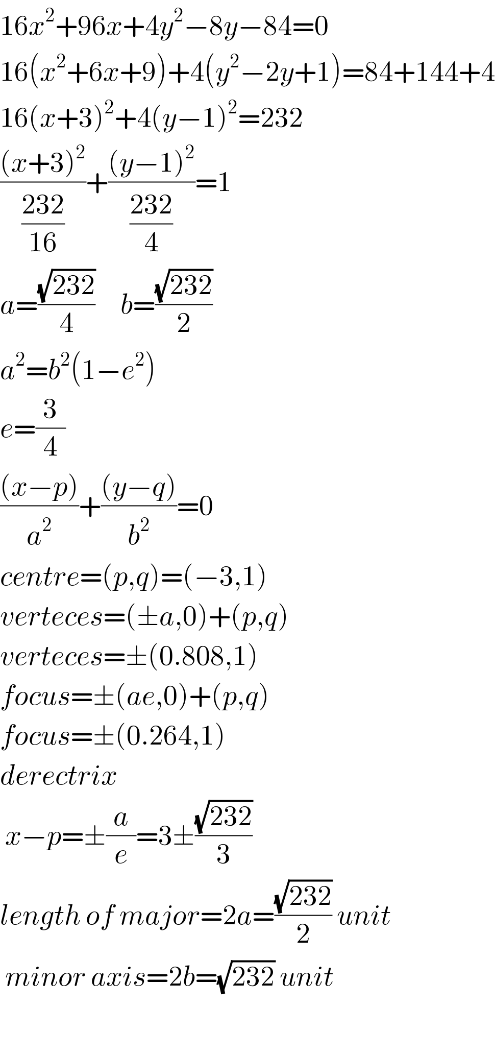 16x^2 +96x+4y^2 −8y−84=0  16(x^2 +6x+9)+4(y^2 −2y+1)=84+144+4  16(x+3)^2 +4(y−1)^2 =232  (((x+3)^2 )/((232)/(16)))+(((y−1)^2 )/((232)/4))=1  a=((√(232))/4)     b=((√(232))/2)  a^2 =b^2 (1−e^2 )  e=(3/4)  (((x−p))/a^2 )+(((y−q))/b^2 )=0  centre=(p,q)=(−3,1)  verteces=(±a,0)+(p,q)  verteces=±(0.808,1)  focus=±(ae,0)+(p,q)  focus=±(0.264,1)  derectrix   x−p=±(a/e)=3±((√(232))/3)  length of major=2a=((√(232))/2) unit   minor axis=2b=(√(232)) unit    