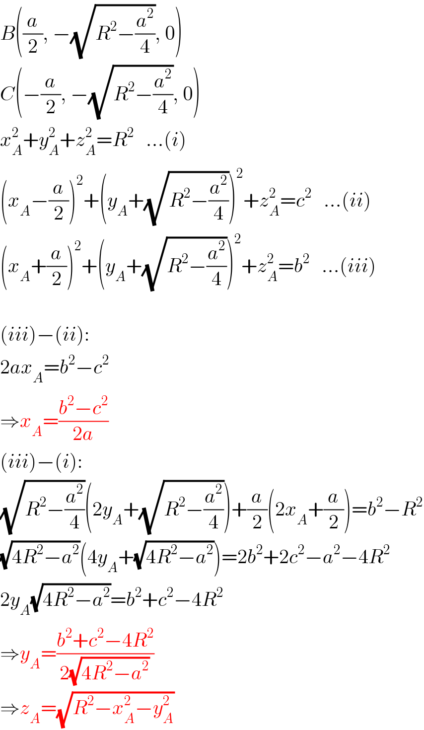 B((a/2), −(√(R^2 −(a^2 /4))), 0)  C(−(a/2), −(√(R^2 −(a^2 /4))), 0)  x_A ^2 +y_A ^2 +z_A ^2 =R^2    ...(i)  (x_A −(a/2))^2 +(y_A +(√(R^2 −(a^2 /4))))^2 +z_A ^2 =c^2    ...(ii)  (x_A +(a/2))^2 +(y_A +(√(R^2 −(a^2 /4))))^2 +z_A ^2 =b^2    ...(iii)    (iii)−(ii):  2ax_A =b^2 −c^2   ⇒x_A =((b^2 −c^2 )/(2a))  (iii)−(i):  (√(R^2 −(a^2 /4)))(2y_A +(√(R^2 −(a^2 /4))))+(a/2)(2x_A +(a/2))=b^2 −R^2   (√(4R^2 −a^2 ))(4y_A +(√(4R^2 −a^2 )))=2b^2 +2c^2 −a^2 −4R^2   2y_A (√(4R^2 −a^2 ))=b^2 +c^2 −4R^2   ⇒y_A =((b^2 +c^2 −4R^2 )/(2(√(4R^2 −a^2 ))))  ⇒z_A =(√(R^2 −x_A ^2 −y_A ^2 ))  