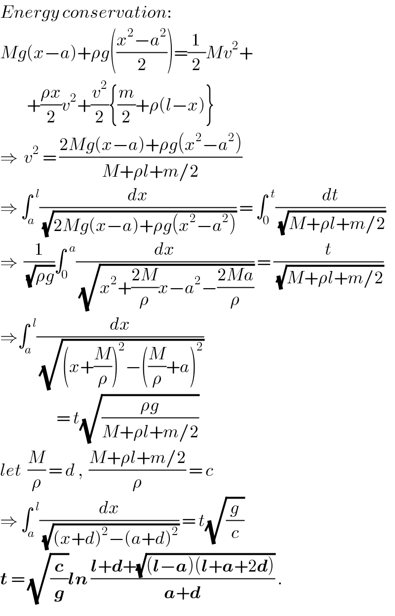 Energy conservation:  Mg(x−a)+ρg(((x^2 −a^2 )/2))=(1/2)Mv^2 +           +((ρx)/2)v^2 +(v^2 /2){(m/2)+ρ(l−x)}  ⇒  v^2  = ((2Mg(x−a)+ρg(x^2 −a^2 ))/(M+ρl+m/2))  ⇒ ∫_a ^(  l) (dx/(√(2Mg(x−a)+ρg(x^2 −a^2 )))) = ∫_0 ^(  t) (dt/(√(M+ρl+m/2)))  ⇒  (1/(√(ρg)))∫_0 ^(  a) (dx/(√(x^2 +((2M)/ρ)x−a^2 −((2Ma)/ρ)))) = (t/(√(M+ρl+m/2)))  ⇒∫_a ^(  l) (dx/(√((x+(M/ρ))^2 −((M/ρ)+a)^2 )))                      = t(√((ρg)/(M+ρl+m/2)))  let  (M/ρ) = d ,  ((M+ρl+m/2)/ρ) = c  ⇒ ∫_a ^(  l) (dx/(√((x+d)^2 −(a+d)^2 ))) = t(√(g/c))  t = (√(c/g))ln ((l+d+(√((l−a)(l+a+2d))))/(a+d)) .  