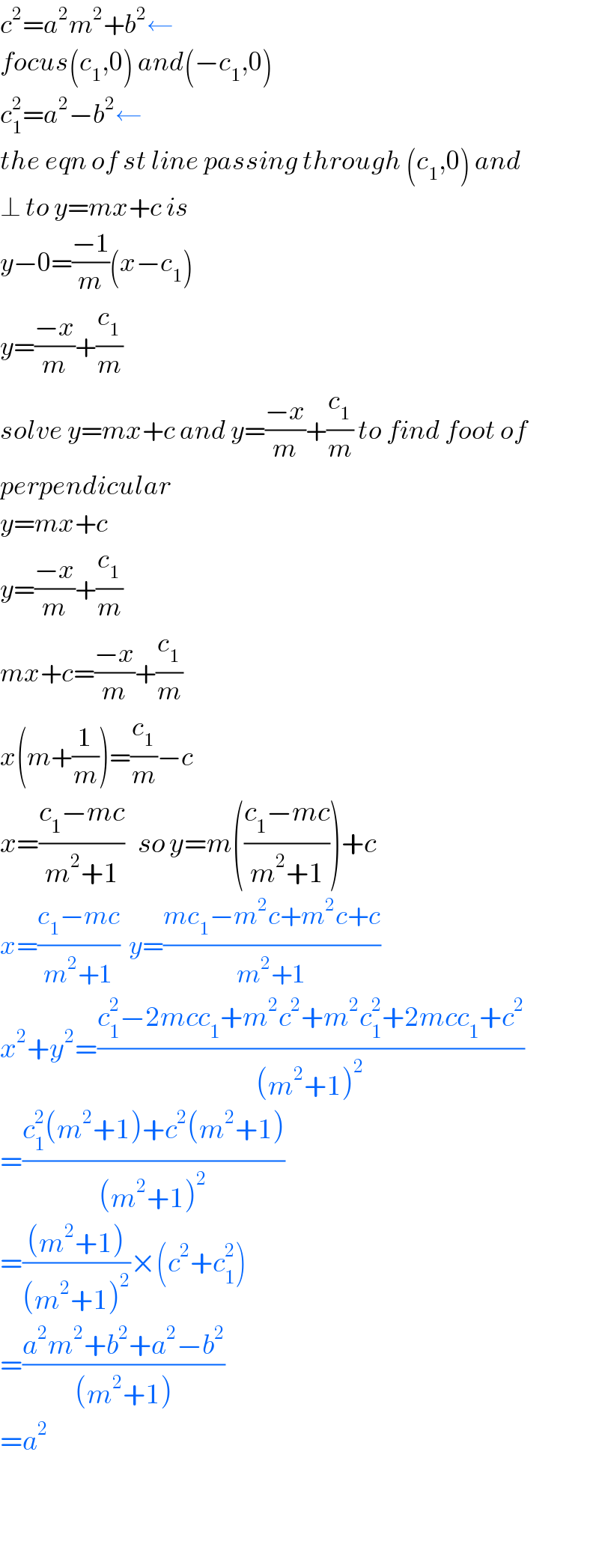 c^2 =a^2 m^2 +b^2 ←  focus(c_1 ,0) and(−c_1 ,0)  c_1 ^2 =a^2 −b^2 ←  the eqn of st line passing through (c_1 ,0) and  ⊥ to y=mx+c is  y−0=((−1)/m)(x−c_1 )  y=((−x)/m)+(c_1 /m)  solve y=mx+c and y=((−x)/m)+(c_1 /m) to find foot of  perpendicular  y=mx+c  y=((−x)/m)+(c_1 /m)  mx+c=((−x)/m)+(c_1 /m)  x(m+(1/m))=(c_1 /m)−c  x=((c_1 −mc)/(m^2 +1))   so y=m(((c_1 −mc)/(m^2 +1)))+c  x=((c_1 −mc)/(m^2 +1))  y=((mc_1 −m^2 c+m^2 c+c)/(m^2 +1))  x^2 +y^2 =((c_1 ^2 −2mcc_1 +m^2 c^2 +m^2 c_1 ^2 +2mcc_1 +c^2 )/((m^2 +1)^2 ))  =((c_1 ^2 (m^2 +1)+c^2 (m^2 +1))/((m^2 +1)^2 ))  =(((m^2 +1))/((m^2 +1)^2 ))×(c^2 +c_1 ^2 )  =((a^2 m^2 +b^2 +a^2 −b^2 )/((m^2 +1)))  =a^2          