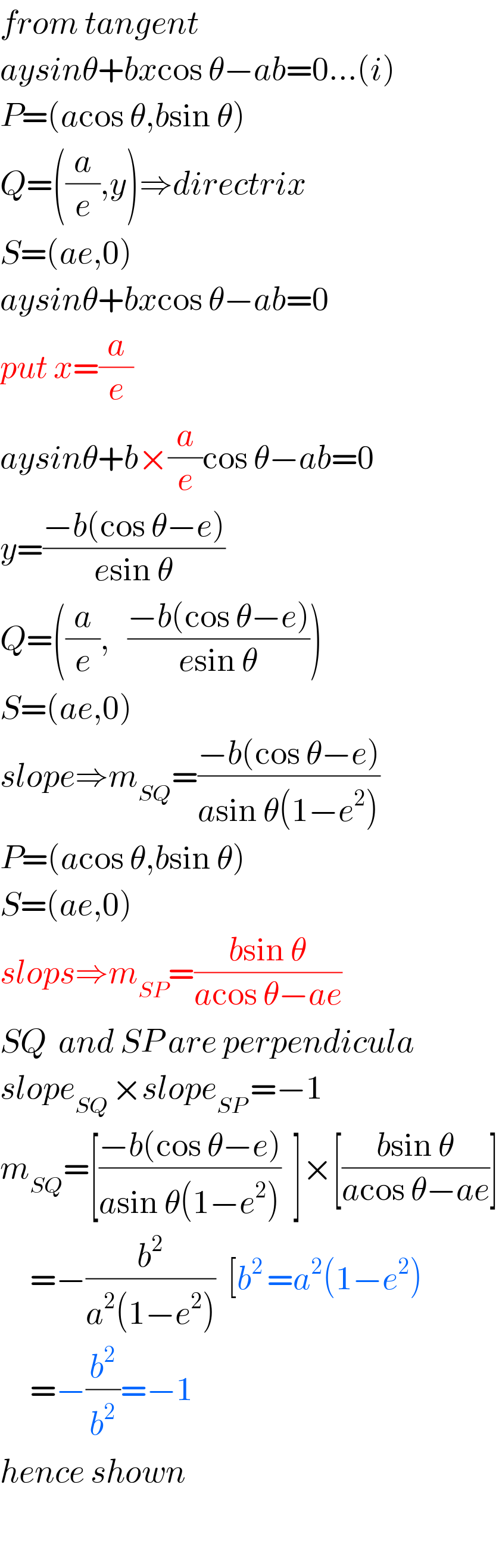 from tangent  aysinθ+bxcos θ−ab=0...(i)  P=(acos θ,bsin θ)  Q=((a/e),y)⇒directrix  S=(ae,0)  aysinθ+bxcos θ−ab=0  put x=(a/e)     aysinθ+b×(a/e)cos θ−ab=0  y=((−b(cos θ−e))/(esin θ))  Q=((a/e),   ((−b(cos θ−e))/(esin θ)))  S=(ae,0)  slope⇒m_(SQ) =((−b(cos θ−e))/(asin θ(1−e^2 )))  P=(acos θ,bsin θ)  S=(ae,0)  slops⇒m_(SP) =((bsin θ)/(acos θ−ae))  SQ  and SP are perpendicula  slope_(SQ ) ×slope_(SP ) =−1  m_(SQ) =[((−b(cos θ−e))/(asin θ(1−e^2 )))  ]×[((bsin θ)/(acos θ−ae))]       =−(b^2 /(a^2 (1−e^2 )))  [b^(2 ) =a^2 (1−e^2 )       =−(b^2 /b^2 )=−1  hence shown    