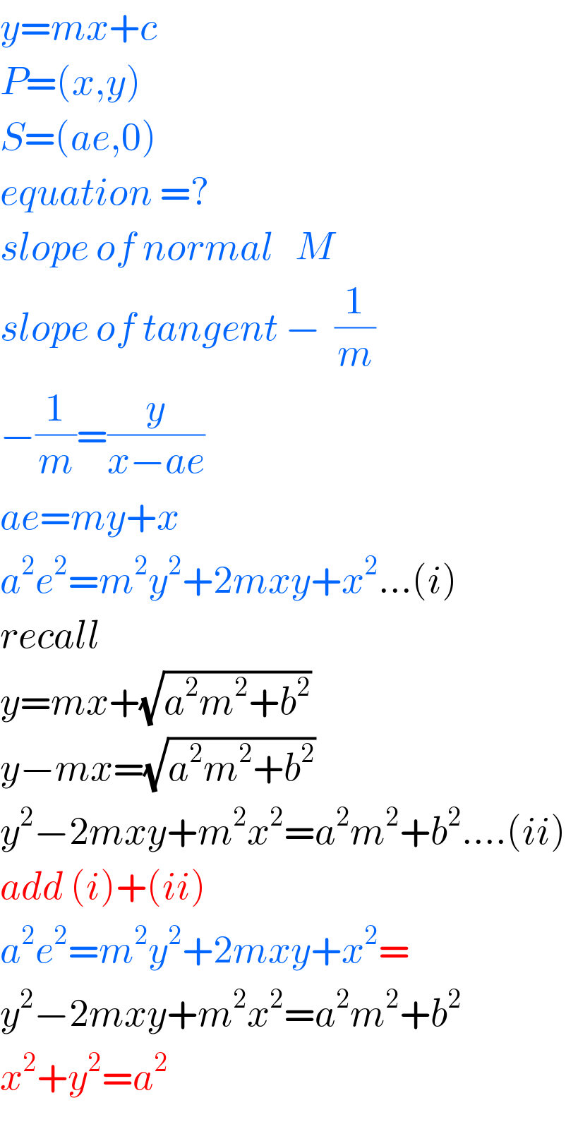 y=mx+c  P=(x,y)  S=(ae,0)  equation =?  slope of normal   M  slope of tangent −  (1/m)  −(1/m)=(y/(x−ae))  ae=my+x  a^2 e^2 =m^2 y^2 +2mxy+x^2 ...(i)  recall  y=mx+(√(a^2 m^2 +b^2 ))  y−mx=(√(a^2 m^2 +b^2 ))  y^2 −2mxy+m^2 x^2 =a^2 m^2 +b^2 ....(ii)  add (i)+(ii)  a^2 e^2 =m^2 y^2 +2mxy+x^2 =  y^2 −2mxy+m^2 x^2 =a^2 m^2 +b^2   x^2 +y^2 =a^2   