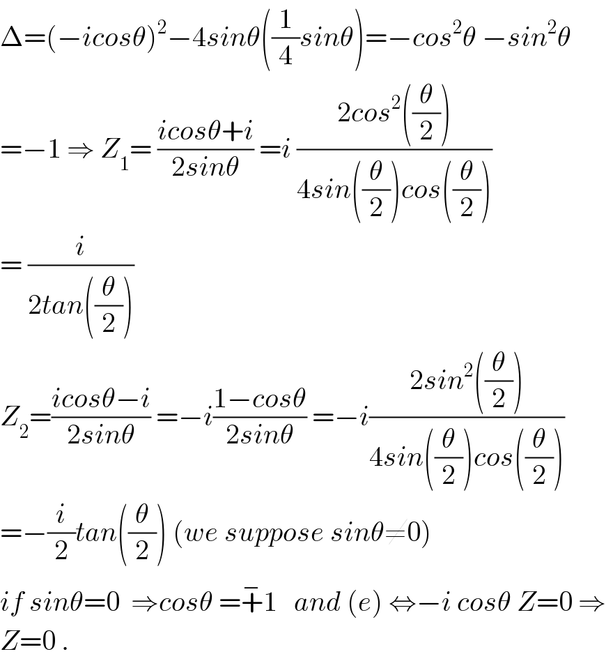 Δ=(−icosθ)^2 −4sinθ((1/4)sinθ)=−cos^2 θ −sin^2 θ  =−1 ⇒ Z_1 = ((icosθ+i)/(2sinθ)) =i ((2cos^2 ((θ/2)))/(4sin((θ/2))cos((θ/2))))  = (i/(2tan((θ/2))))  Z_2 =((icosθ−i)/(2sinθ)) =−i((1−cosθ)/(2sinθ)) =−i((2sin^2 ((θ/2)))/(4sin((θ/2))cos((θ/2))))  =−(i/2)tan((θ/2)) (we suppose sinθ≠0)  if sinθ=0  ⇒cosθ =+^− 1   and (e) ⇔−i cosθ Z=0 ⇒  Z=0 .  