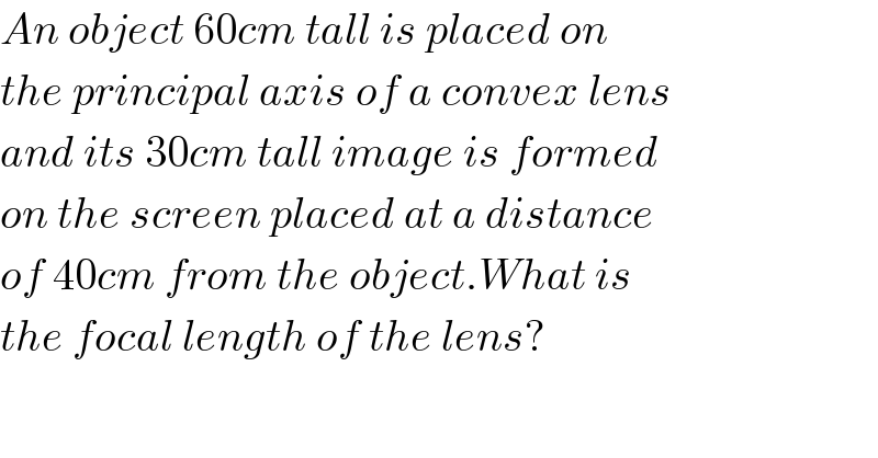 An object 60cm tall is placed on  the principal axis of a convex lens  and its 30cm tall image is formed  on the screen placed at a distance  of 40cm from the object.What is  the focal length of the lens?  