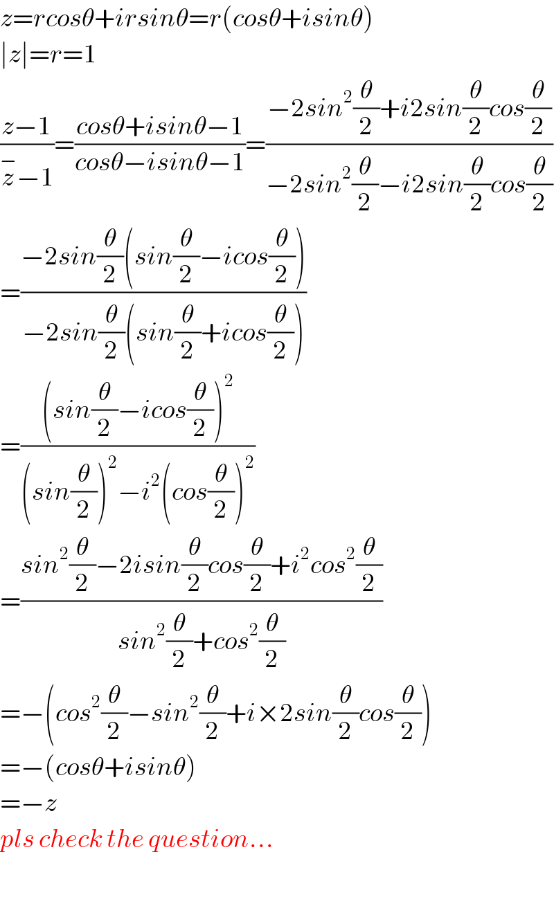 z=rcosθ+irsinθ=r(cosθ+isinθ)  ∣z∣=r=1  ((z−1)/(z^− −1))=((cosθ+isinθ−1)/(cosθ−isinθ−1))=((−2sin^2 (θ/2)+i2sin(θ/2)cos(θ/2))/(−2sin^2 (θ/2)−i2sin(θ/2)cos(θ/2)))  =((−2sin(θ/2)(sin(θ/2)−icos(θ/2)))/(−2sin(θ/2)(sin(θ/2)+icos(θ/2))))  =(((sin(θ/2)−icos(θ/2))^2 )/((sin(θ/2))^2 −i^2 (cos(θ/2))^2 ))  =((sin^2 (θ/2)−2isin(θ/2)cos(θ/2)+i^2 cos^2 (θ/2))/(sin^2 (θ/2)+cos^2 (θ/2)))  =−(cos^2 (θ/2)−sin^2 (θ/2)+i×2sin(θ/2)cos(θ/2))  =−(cosθ+isinθ)  =−z  pls check the question...    