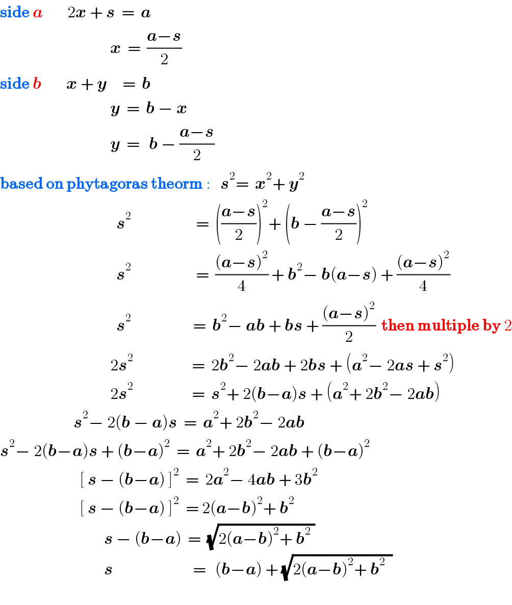 side a        2x + s  =  a                                      x  =  ((a−s)/2)  side b        x + y     =  b                                      y  =  b − x                                      y  =   b − ((a−s)/2)  based on phytagoras theorm :   s^2 =  x^2 + y^2                                         s^2                      =  (((a−s)/2))^2 + (b − ((a−s)/2))^2                                          s^2                      =  (((a−s)^2 )/4) + b^2 − b(a−s) + (((a−s)^2 )/4)                                        s^2                     =  b^2 − ab + bs + (((a−s)^2 )/2)  then multiple by 2                                      2s^2                    =  2b^2 − 2ab + 2bs + (a^2 − 2as + s^2 )                                       2s^2                    =  s^2 + 2(b−a)s + (a^2 + 2b^2 − 2ab)                          s^2 − 2(b − a)s  =  a^2 + 2b^2 − 2ab  s^2 − 2(b−a)s + (b−a)^2   =  a^2 + 2b^2 − 2ab + (b−a)^2                             [ s − (b−a) ]^2   =  2a^2 − 4ab + 3b^2                             [ s − (b−a) ]^2   = 2(a−b)^2 + b^2                                     s − (b−a)  =  (√(2(a−b)^2 + b^2  ))                                    s                          =   (b−a) + (√(2(a−b)^2 + b^2   ))    