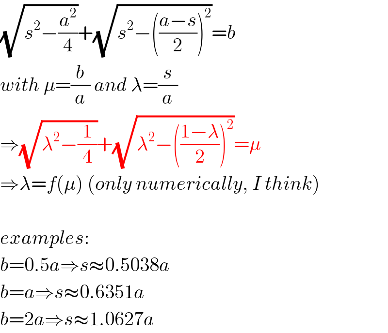 (√(s^2 −(a^2 /4)))+(√(s^2 −(((a−s)/2))^2 ))=b  with μ=(b/a) and λ=(s/a)  ⇒(√(λ^2 −(1/4)))+(√(λ^2 −(((1−λ)/2))^2 ))=μ  ⇒λ=f(μ) (only numerically, I think)    examples:  b=0.5a⇒s≈0.5038a  b=a⇒s≈0.6351a  b=2a⇒s≈1.0627a  