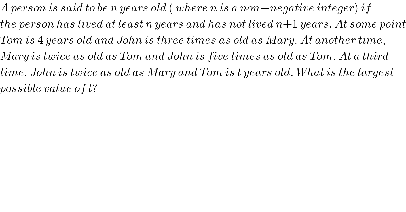 A person is said to be n years old ( where n is a non−negative integer) if   the person has lived at least n years and has not lived n+1 years. At some point  Tom is 4 years old and John is three times as old as Mary. At another time,  Mary is twice as old as Tom and John is five times as old as Tom. At a third   time, John is twice as old as Mary and Tom is t years old. What is the largest  possible value of t?  