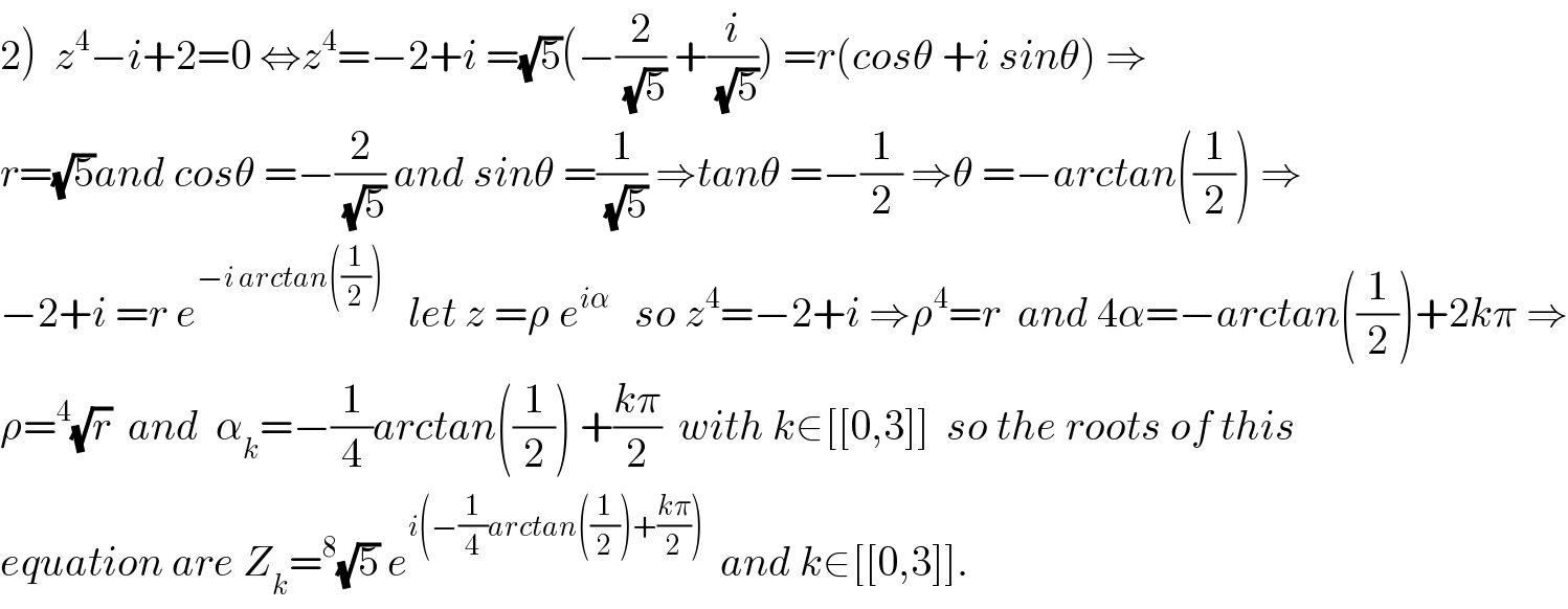 2)  z^4 −i+2=0 ⇔z^4 =−2+i =(√5)(−(2/(√5)) +(i/(√5))) =r(cosθ +i sinθ) ⇒  r=(√5)and cosθ =−(2/(√5)) and sinθ =(1/(√5)) ⇒tanθ =−(1/2) ⇒θ =−arctan((1/2)) ⇒  −2+i =r e^(−i arctan((1/2)))    let z =ρ e^(iα)    so z^4 =−2+i ⇒ρ^4 =r  and 4α=−arctan((1/2))+2kπ ⇒  ρ=^4 (√r)  and  α_k =−(1/4)arctan((1/2)) +((kπ)/2)  with k∈[[0,3]]  so the roots of this  equation are Z_k =^8 (√5) e^(i(−(1/4)arctan((1/2))+((kπ)/2)))   and k∈[[0,3]].  
