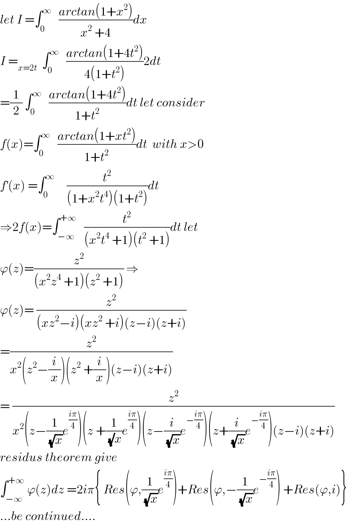 let I =∫_0 ^∞    ((arctan(1+x^2 ))/(x^2  +4))dx   I =_(x=2t)   ∫_0 ^∞    ((arctan(1+4t^2 ))/(4(1+t^2 )))2dt  =(1/2) ∫_0 ^∞    ((arctan(1+4t^2 ))/(1+t^2 ))dt let consider  f(x)=∫_0 ^∞    ((arctan(1+xt^2 ))/(1+t^2 ))dt  with x>0  f^′ (x) =∫_0 ^∞      (t^2 /((1+x^2 t^4 )(1+t^2 )))dt  ⇒2f(x)=∫_(−∞) ^(+∞)    (t^2 /((x^2 t^4  +1)(t^2  +1)))dt let  ϕ(z)=(z^2 /((x^2 z^4  +1)(z^2  +1))) ⇒  ϕ(z)= (z^2 /((xz^2 −i)(xz^2  +i)(z−i)(z+i)))  =(z^2 /(x^2 (z^2 −(i/x))(z^2  +(i/x))(z−i)(z+i)))  = (z^2 /(x^2 (z−(1/(√x))e^((iπ)/4) )(z +(1/((√)x))e^((iπ)/4) )(z−(i/(√x))e^(−((iπ)/4)) )(z+(i/(√x))e^(−((iπ)/4)) )(z−i)(z+i)))  residus theorem give  ∫_(−∞) ^(+∞)  ϕ(z)dz =2iπ{ Res(ϕ,(1/(√x))e^((iπ)/4) )+Res(ϕ,−(1/(√x))e^(−((iπ)/4)) ) +Res(ϕ,i)}  ...be continued....  