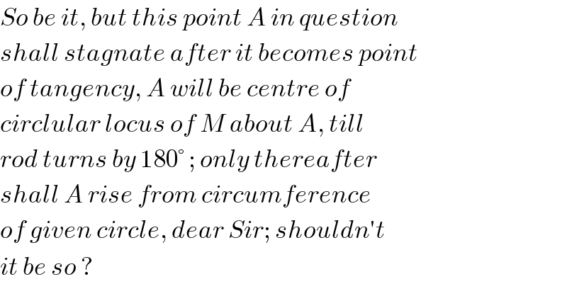 So be it, but this point A in question  shall stagnate after it becomes point  of tangency, A will be centre of  circlular locus of M about A, till  rod turns by 180° ; only thereafter  shall A rise from circumference  of given circle, dear Sir; shouldn′t  it be so ?  