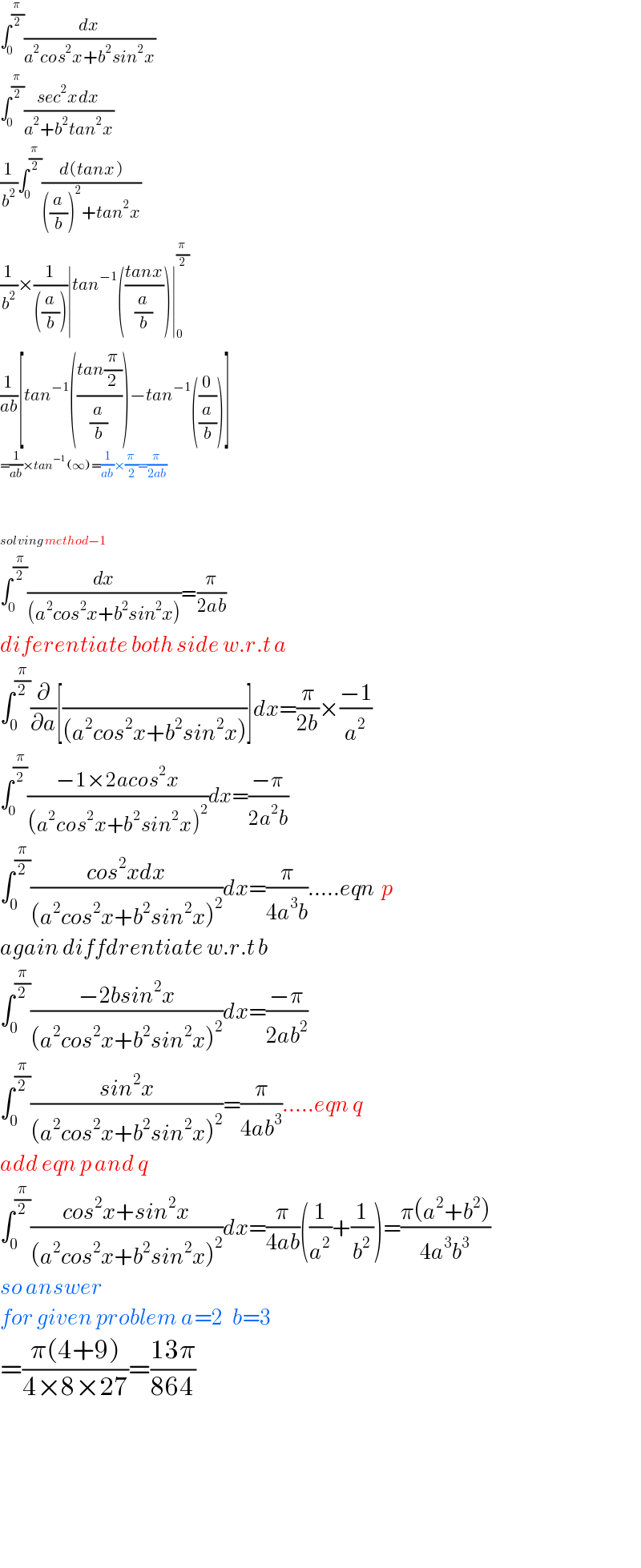∫_0 ^(π/2) (dx/(a^2 cos^2 x+b^2 sin^2 x))  ∫_0 ^(π/2) ((sec^2 xdx)/(a^2 +b^2 tan^2 x))  (1/b^2 )∫_0 ^(π/2) ((d(tanx))/(((a/b))^2 +tan^2 x))  (1/b^2 )×(1/(((a/b))))∣tan^(−1) (((tanx)/(a/b)))∣_0 ^(π/2)   (1/(ab))[tan^(−1) (((tan(π/2))/(a/b)))−tan^(−1) ((0/(a/b)))]  =(1/(ab))×tan^(−1) (∞)=(1/(ab))×(π/2)=(π/(2ab))    solving method−1  ∫_0 ^(π/2) (dx/((a^2 cos^2 x+b^2 sin^2 x)))=(π/(2ab))  diferentiate both side w.r.t a  ∫_0 ^(π/2) (∂/∂a)[(/((a^2 cos^2 x+b^2 sin^2 x)))]dx=(π/(2b))×((−1)/a^2 )  ∫_0 ^(π/2) ((−1×2acos^2 x)/((a^2 cos^2 x+b^2 sin^2 x)^2 ))dx=((−π)/(2a^2 b))  ∫_0 ^(π/2) ((cos^2 xdx)/((a^2 cos^2 x+b^2 sin^2 x)^2 ))dx=(π/(4a^3 b)).....eqn  p  again diffdrentiate w.r.t b  ∫_0 ^(π/2) ((−2bsin^2 x)/((a^2 cos^2 x+b^2 sin^2 x)^2 ))dx=((−π)/(2ab^2 ))  ∫_0 ^(π/2) ((sin^2 x)/((a^2 cos^2 x+b^2 sin^2 x)^2 ))=(π/(4ab^3 )).....eqn q  add eqn p and q  ∫_0 ^(π/2) ((cos^2 x+sin^2 x)/((a^2 cos^2 x+b^2 sin^2 x)^2 ))dx=(π/(4ab))((1/a^2 )+(1/b^2 ))=((π(a^2 +b^2 ))/(4a^3 b^3 ))  so answer  for given problem a=2   b=3  =((π(4+9))/(4×8×27))=((13π)/(864))              