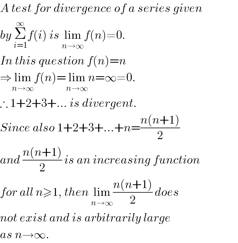 A test for divergence of a series given  by Σ_(i=1) ^∞ f(i) is lim_(n→∞) f(n)≠0.  In this question f(n)=n  ⇒lim_(n→∞) f(n)=lim_(n→∞) n=∞≠0.  ∴ 1+2+3+... is divergent.  Since also 1+2+3+...+n=((n(n+1))/2)  and ((n(n+1))/2) is an increasing function  for all n≥1, then lim_(n→∞) ((n(n+1))/2) does  not exist and is arbitrarily large  as n→∞.  