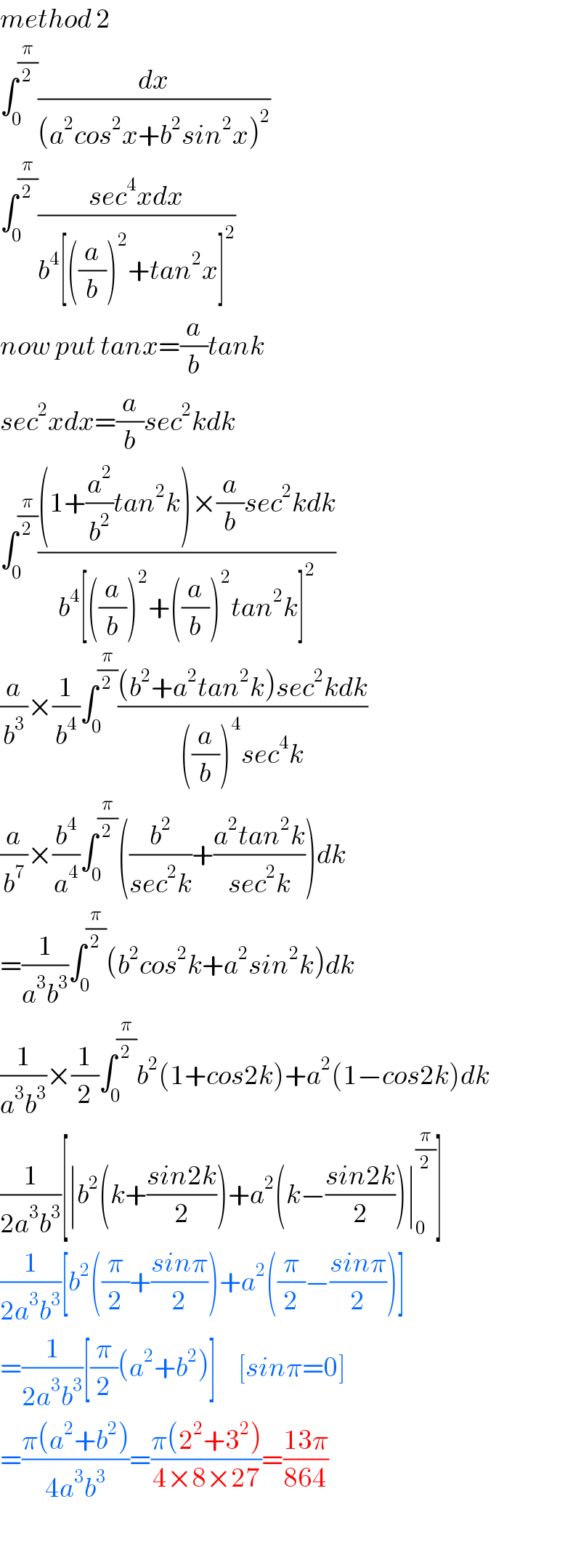 method 2  ∫_0 ^(π/2) (dx/((a^2 cos^2 x+b^2 sin^2 x)^2 ))  ∫_0 ^(π/2) ((sec^4 xdx)/(b^4 [((a/b))^2 +tan^2 x]^2 ))  now put tanx=(a/b)tank  sec^2 xdx=(a/b)sec^2 kdk  ∫_0 ^(π/2) (((1+(a^2 /b^2 )tan^2 k)×(a/b)sec^2 kdk)/(b^4 [((a/b))^2 +((a/b))^2 tan^2 k]^2 ))  (a/b^3 )×(1/b^4 )∫_0 ^(π/2) (((b^2 +a^2 tan^2 k)sec^2 kdk)/(((a/b))^4 sec^4 k))  (a/b^7 )×(b^4 /a^4 )∫_0 ^(π/2) ((b^2 /(sec^2 k))+((a^2 tan^2 k)/(sec^2 k)))dk  =(1/(a^3 b^3 ))∫_0 ^(π/2) (b^2 cos^2 k+a^2 sin^2 k)dk  (1/(a^3 b^3 ))×(1/2)∫_0 ^(π/2) b^2 (1+cos2k)+a^2 (1−cos2k)dk  (1/(2a^3 b^3 ))[∣b^2 (k+((sin2k)/2))+a^2 (k−((sin2k)/2))∣_0 ^(π/2) ]  (1/(2a^3 b^3 ))[b^2 ((π/2)+((sinπ)/2))+a^2 ((π/2)−((sinπ)/2))]  =(1/(2a^3 b^3 ))[(π/2)(a^2 +b^2 )]     [sinπ=0]  =((π(a^2 +b^2 ))/(4a^3 b^3 ))=((π(2^2 +3^2 ))/(4×8×27))=((13π)/(864))    