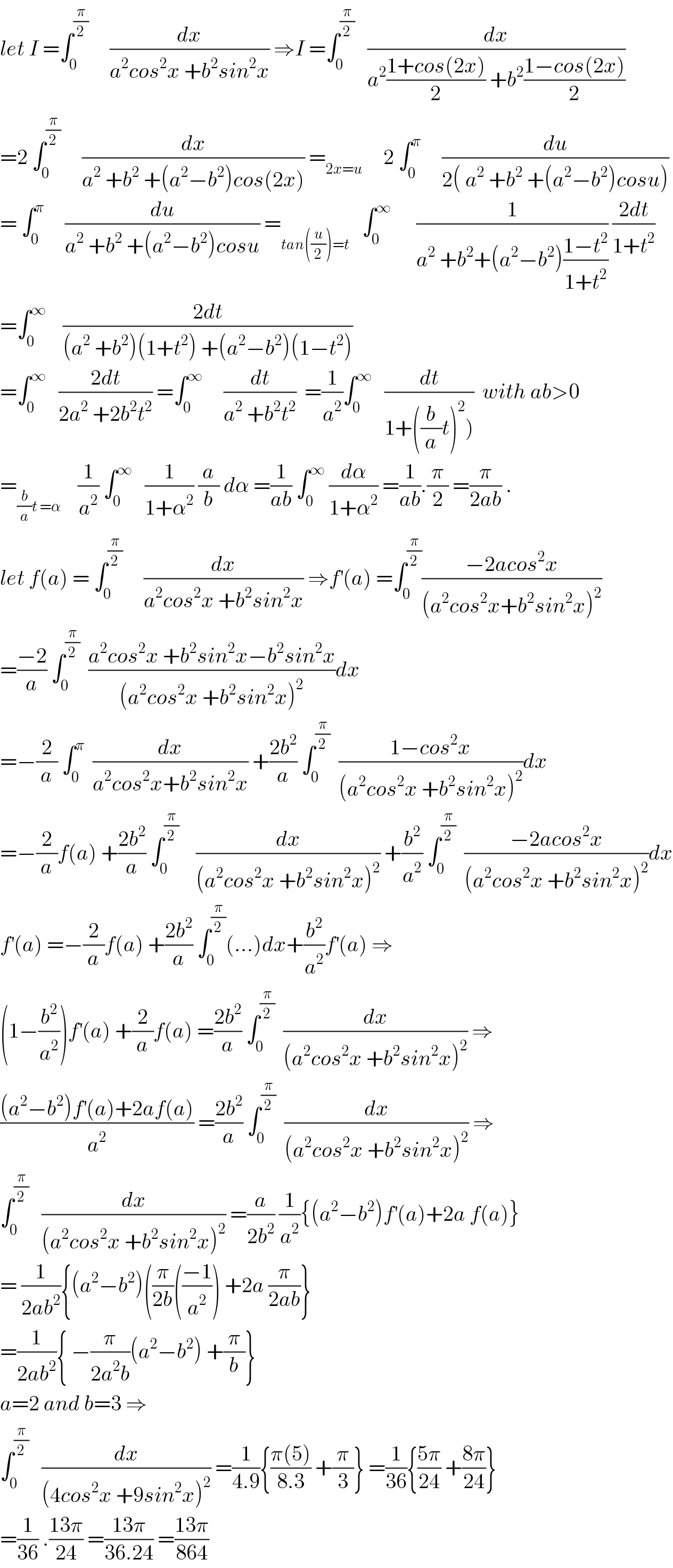 let I =∫_0 ^(π/2)      (dx/(a^2 cos^2 x +b^2 sin^2 x)) ⇒I =∫_0 ^(π/2)    (dx/(a^2 ((1+cos(2x))/2) +b^2 ((1−cos(2x))/2)))  =2 ∫_0 ^(π/2)      (dx/(a^2  +b^2  +(a^2 −b^2 )cos(2x))) =_(2x=u)      2 ∫_0 ^π      (du/(2( a^2  +b^2  +(a^2 −b^2 )cosu)))  = ∫_0 ^π      (du/(a^2  +b^2  +(a^2 −b^2 )cosu)) =_(tan((u/2))=t)    ∫_0 ^∞       (1/(a^2  +b^2 +(a^2 −b^2 )((1−t^2 )/(1+t^2 )))) ((2dt)/(1+t^2 ))  =∫_0 ^∞     ((2dt)/((a^2  +b^2 )(1+t^2 ) +(a^2 −b^2 )(1−t^2 )))  =∫_0 ^∞    ((2dt)/(2a^2  +2b^2 t^2 )) =∫_0 ^∞      (dt/(a^2  +b^2 t^2 ))  =(1/a^2 )∫_0 ^∞    (dt/(1+((b/a)t)^2 )))  with ab>0  =_((b/a)t =α)     (1/a^2 ) ∫_0 ^∞    (1/(1+α^2 )) (a/b) dα =(1/(ab)) ∫_0 ^∞  (dα/(1+α^2 )) =(1/(ab)).(π/2) =(π/(2ab)) .  let f(a) = ∫_0 ^(π/2)      (dx/(a^2 cos^2 x +b^2 sin^2 x)) ⇒f^′ (a) =∫_0 ^(π/2) ((−2acos^2 x)/((a^2 cos^2 x+b^2 sin^2 x)^2 ))  =((−2)/a) ∫_0 ^(π/2)   ((a^2 cos^2 x +b^2 sin^2 x−b^2 sin^2 x)/((a^2 cos^2 x +b^2 sin^2 x)^2 ))dx  =−(2/a) ∫_0 ^π   (dx/(a^2 cos^2 x+b^2 sin^2 x)) +((2b^2 )/a) ∫_0 ^(π/2)   ((1−cos^2 x)/((a^2 cos^2 x +b^2 sin^2 x)^2 ))dx  =−(2/a)f(a) +((2b^2 )/a) ∫_0 ^(π/2)     (dx/((a^2 cos^2 x +b^2 sin^2 x)^2 )) +(b^2 /a^2 ) ∫_0 ^(π/2)   ((−2acos^2 x)/((a^2 cos^2 x +b^2 sin^2 x)^2 ))dx  f^′ (a) =−(2/a)f(a) +((2b^2 )/a) ∫_0 ^(π/2) (...)dx+(b^2 /a^2 )f^′ (a) ⇒  (1−(b^2 /a^2 ))f^′ (a) +(2/a)f(a) =((2b^2 )/a) ∫_0 ^(π/2)   (dx/((a^2 cos^2 x +b^2 sin^2 x)^2 )) ⇒  (((a^2 −b^2 )f^′ (a)+2af(a))/a^2 ) =((2b^2 )/a) ∫_0 ^(π/2)   (dx/((a^2 cos^2 x +b^2 sin^2 x)^2 )) ⇒  ∫_0 ^(π/2)    (dx/((a^2 cos^2 x +b^2 sin^2 x)^2 )) =(a/(2b^2 )) (1/a^2 ){(a^2 −b^2 )f^′ (a)+2a f(a)}  = (1/(2ab^2 )){(a^2 −b^2 )((π/(2b))(((−1)/a^2 )) +2a (π/(2ab))}  =(1/(2ab^2 )){ −(π/(2a^2 b))(a^2 −b^2 ) +(π/b)}  a=2 and b=3 ⇒  ∫_0 ^(π/2)    (dx/((4cos^2 x +9sin^2 x)^2 )) =(1/(4.9)){((π(5))/(8.3)) +(π/3)} =(1/(36)){((5π)/(24)) +((8π)/(24))}  =(1/(36)) .((13π)/(24)) =((13π)/(36.24)) =((13π)/(864))  