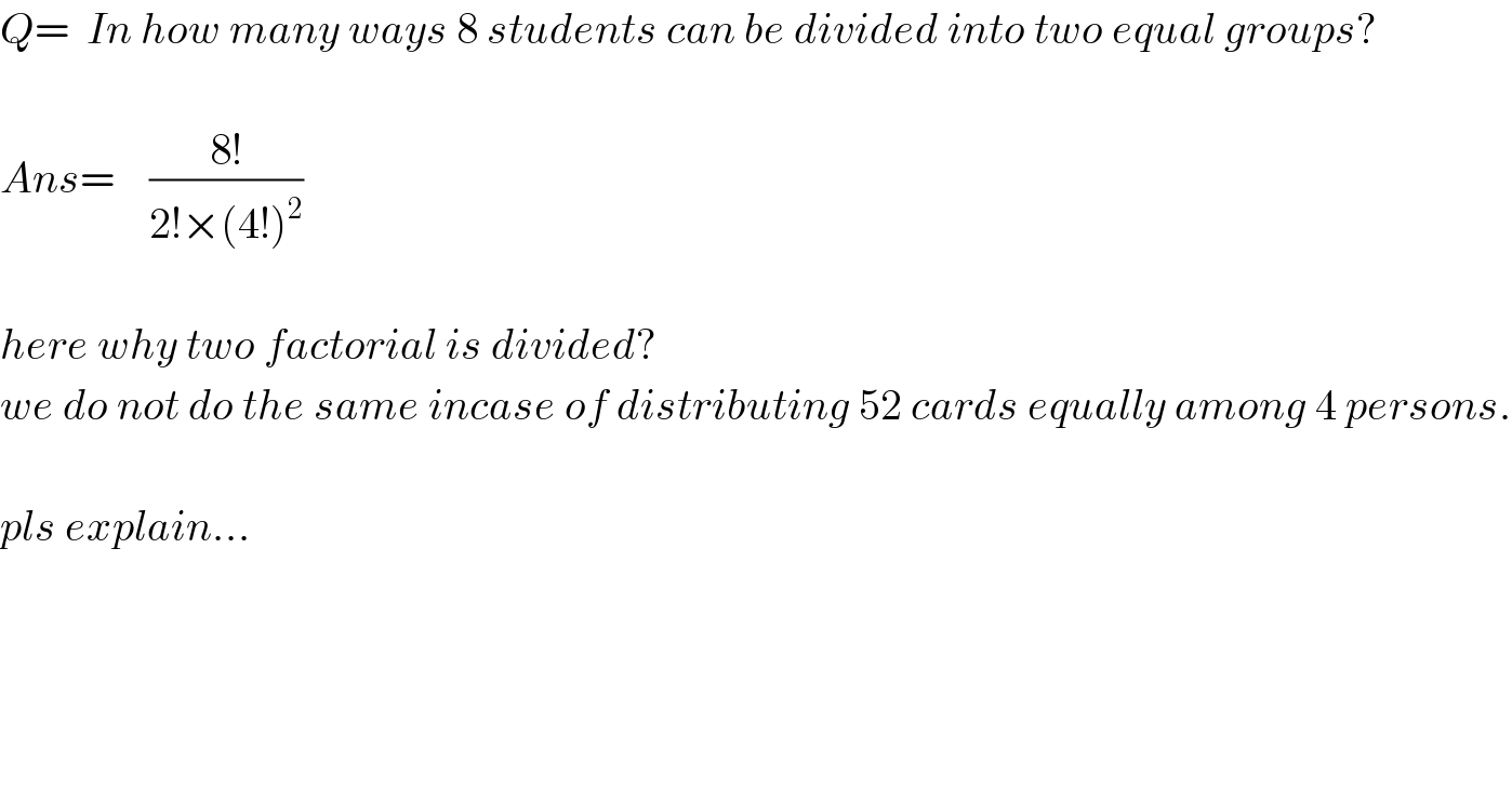 Q=  In how many ways 8 students can be divided into two equal groups?    Ans=    ((8!)/(2!×(4!)^2 ))       here why two factorial is divided?  we do not do the same incase of distributing 52 cards equally among 4 persons.    pls explain...  