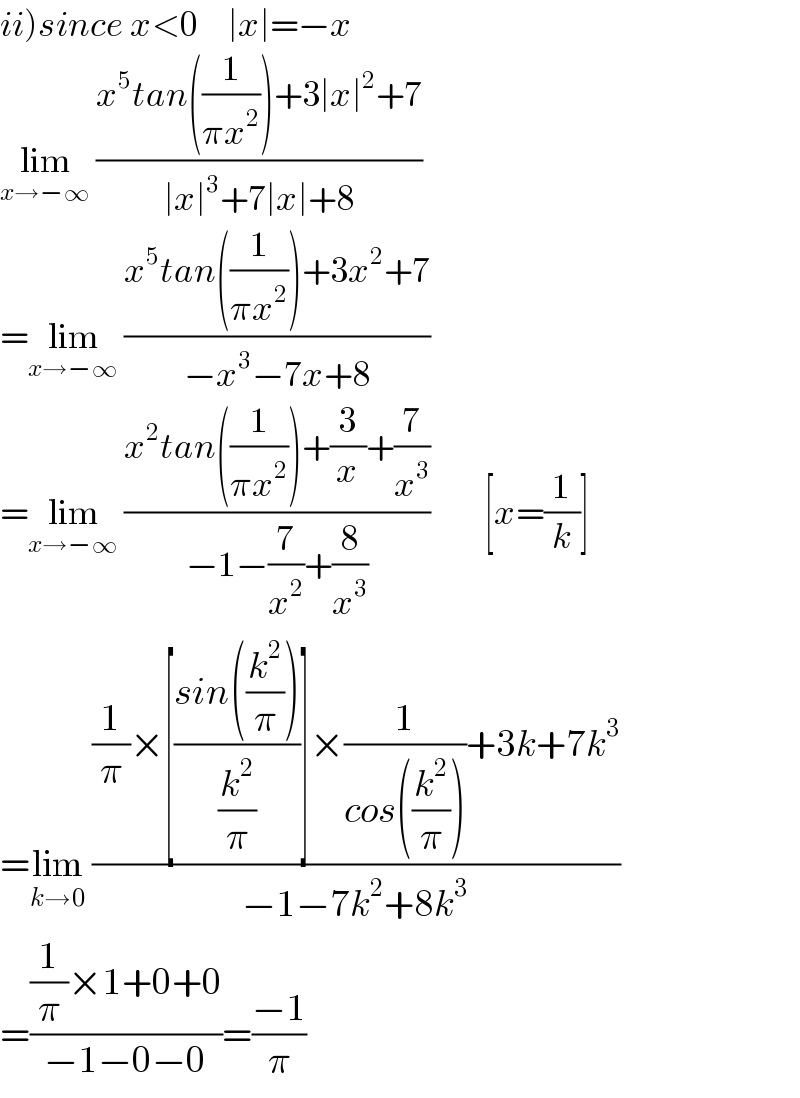 ii)since x<0     ∣x∣=−x  lim_(x→−∞)  ((x^5 tan((1/(πx^2 )))+3∣x∣^2 +7)/(∣x∣^3 +7∣x∣+8))  =lim_(x→−∞)  ((x^5 tan((1/(πx^2 )))+3x^2 +7)/(−x^3 −7x+8))  =lim_(x→−∞)  ((x^2 tan((1/(πx^2 )))+(3/x)+(7/x^3 ))/(−1−(7/x^2 )+(8/x^3 )))         [x=(1/k)]  =lim_(k→0)  (((1/π)×[((sin((k^2 /π)))/(k^2 /π))]×(1/(cos((k^2 /π))))+3k+7k^3 )/(−1−7k^2 +8k^3 ))  =(((1/π)×1+0+0)/(−1−0−0))=((−1)/π)  