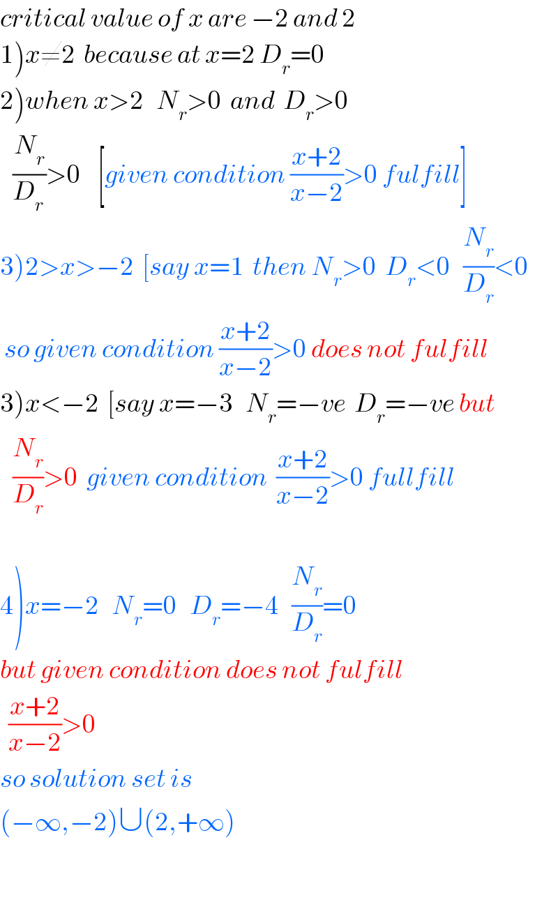 critical value of x are −2 and 2  1)x≠2  because at x=2 D_r =0  2)when x>2   N_r >0  and  D_r >0     (N_r /D_(r ) )>0    [given condition ((x+2)/(x−2))>0 fulfill]  3)2>x>−2  [say x=1  then N_r >0  D_r <0   (N_r /D_r )<0   so given condition ((x+2)/(x−2))>0 does not fulfill  3)x<−2  [say x=−3   N_r =−ve  D_r =−ve but     (N_r /D_r )>0  given condition  ((x+2)/(x−2))>0 fullfill    4)x=−2   N_r =0   D_r =−4   (N_r /D_r )=0  but given condition does not fulfill     ((x+2)/(x−2))>0  so solution set is   (−∞,−2)∪(2,+∞)    