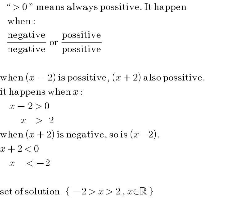    “ > 0 ” means always possitive. It happen      when :      ((negative)/(negative))  or  ((possitive)/(possitive))    when (x − 2) is possitive, (x + 2) also possitive.  it happens when x :        x − 2 > 0             x     >   2  when (x + 2) is negative, so is (x−2).  x + 2 < 0       x      < −2    set of solution   { −2 > x > 2 , x∈R }    