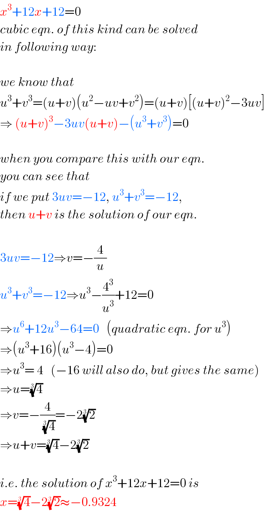 x^3 +12x+12=0  cubic eqn. of this kind can be solved  in following way:    we know that  u^3 +v^3 =(u+v)(u^2 −uv+v^2 )=(u+v)[(u+v)^2 −3uv]  ⇒ (u+v)^3 −3uv(u+v)−(u^3 +v^3 )=0    when you compare this with our eqn.  you can see that   if we put 3uv=−12, u^3 +v^3 =−12,  then u+v is the solution of our eqn.    3uv=−12⇒v=−(4/u)  u^3 +v^3 =−12⇒u^3 −(4^3 /u^3 )+12=0  ⇒u^6 +12u^3 −64=0   (quadratic eqn. for u^3 )  ⇒(u^3 +16)(u^3 −4)=0  ⇒u^3 = 4   (−16 will also do, but gives the same)  ⇒u=(4)^(1/3)   ⇒v=−(4/(4)^(1/3) )=−2(2)^(1/3)   ⇒u+v=(4)^(1/3) −2(2)^(1/3)     i.e. the solution of x^3 +12x+12=0 is  x=(4)^(1/3) −2(2)^(1/3) ≈−0.9324  