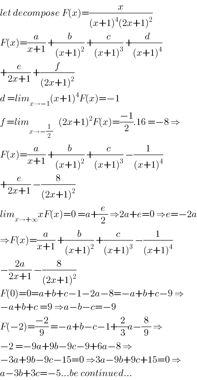 let decompose F(x)=(x/((x+1)^4 (2x+1)^2 ))  F(x)=(a/(x+1)) +(b/((x+1)^2 )) +(c/((x+1)^3 )) +(d/((x+1)^4 ))  +(e/(2x+1)) +(f/((2x+1)^2 ))  d =lim_(x→−1) (x+1)^4 F(x)=−1  f =lim_(x→−(1/2))    (2x+1)^2 F(x)=((−1)/2).16 =−8 ⇒  F(x)=(a/(x+1)) +(b/((x+1)^2 )) +(c/((x+1)^3 )) −(1/((x+1)^4 ))  +(e/(2x+1)) −(8/((2x+1)^2 ))  lim_(x→+∞) xF(x)=0 =a+(e/2) ⇒2a+e=0 ⇒e=−2a  ⇒F(x)=(a/(x+1)) +(b/((x+1)^2 )) +(c/((x+1)^3 )) −(1/((x+1)^4 ))  −((2a)/(2x+1)) −(8/((2x+1)^2 ))  F(0)=0=a+b+c−1−2a−8=−a+b+c−9 ⇒  −a+b+c =9 ⇒a−b−c=−9  F(−2)=((−2)/9) =−a+b−c−1+(2/3)a−(8/9) ⇒  −2 =−9a+9b−9c−9+6a−8 ⇒  −3a+9b−9c−15=0 ⇒3a−9b+9c+15=0 ⇒  a−3b+3c=−5...be continued...  