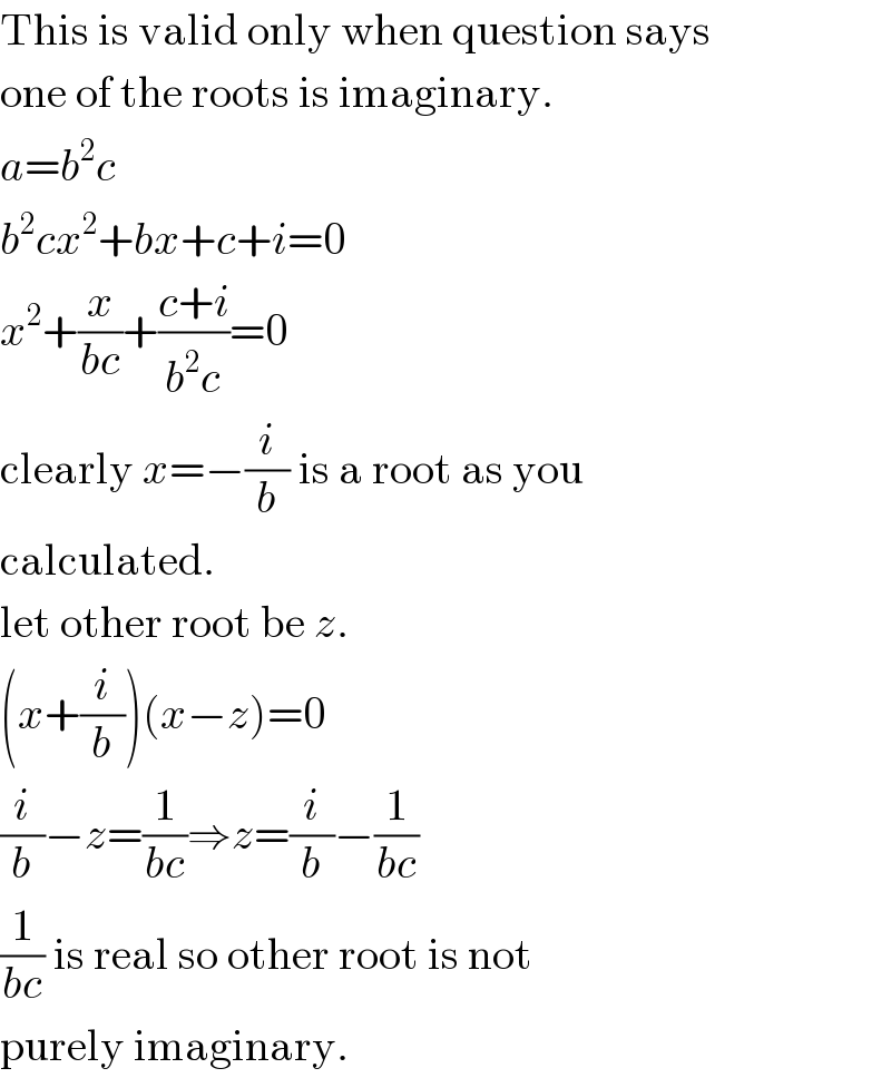 This is valid only when question says  one of the roots is imaginary.  a=b^2 c  b^2 cx^2 +bx+c+i=0  x^2 +(x/(bc))+((c+i)/(b^2 c))=0  clearly x=−(i/b) is a root as you  calculated.  let other root be z.  (x+(i/b))(x−z)=0  (i/b)−z=(1/(bc))⇒z=(i/b)−(1/(bc))  (1/(bc)) is real so other root is not  purely imaginary.  