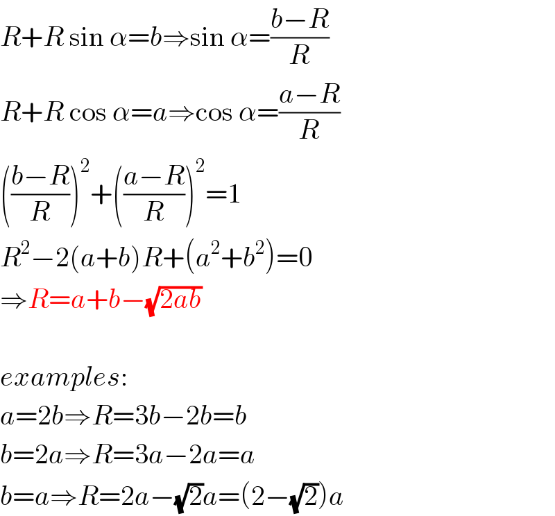 R+R sin α=b⇒sin α=((b−R)/R)  R+R cos α=a⇒cos α=((a−R)/R)  (((b−R)/R))^2 +(((a−R)/R))^2 =1  R^2 −2(a+b)R+(a^2 +b^2 )=0  ⇒R=a+b−(√(2ab))    examples:  a=2b⇒R=3b−2b=b   b=2a⇒R=3a−2a=a  b=a⇒R=2a−(√2)a=(2−(√2))a  