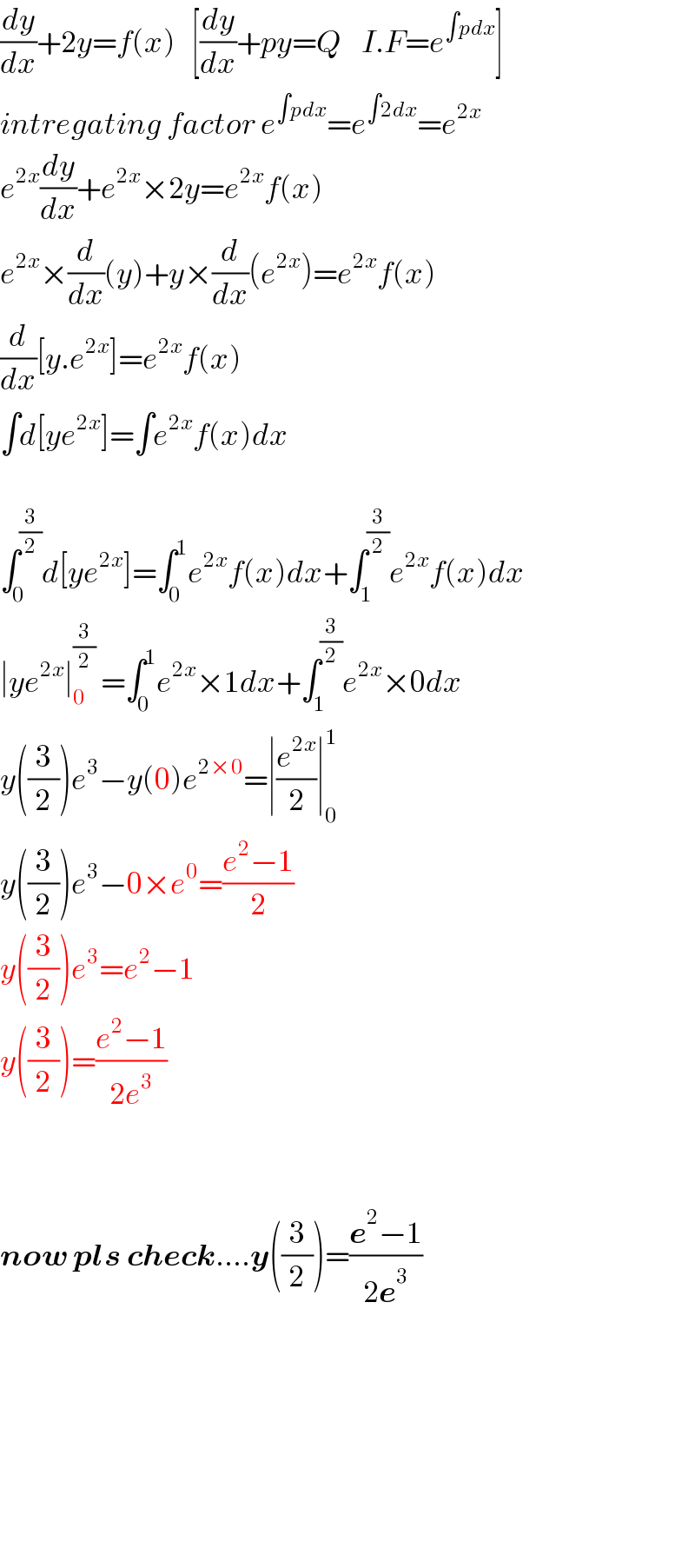 (dy/dx)+2y=f(x)   [(dy/dx)+py=Q    I.F=e^(∫pdx) ]  intregating factor e^(∫pdx) =e^(∫2dx) =e^(2x)   e^(2x) (dy/dx)+e^(2x) ×2y=e^(2x) f(x)  e^(2x) ×(d/dx)(y)+y×(d/dx)(e^(2x) )=e^(2x) f(x)  (d/dx)[y.e^(2x) ]=e^(2x) f(x)  ∫d[ye^(2x) ]=∫e^(2x) f(x)dx    ∫_0 ^(3/2) d[ye^(2x) ]=∫_0 ^1 e^(2x) f(x)dx+∫_1 ^(3/2) e^(2x) f(x)dx  ∣ye^(2x) ∣_0 ^(3/2)  =∫_0 ^1 e^(2x) ×1dx+∫_1 ^(3/2) e^(2x) ×0dx  y((3/2))e^3 −y(0)e^(2×0) =∣(e^(2x) /2)∣_0 ^1   y((3/2))e^3 −0×e^0 =((e^2 −1)/2)  y((3/2))e^3 =e^2 −1  y((3/2))=((e^2 −1)/(2e^3 ))      now pls check....y((3/2))=((e^2 −1)/(2e^3 ))            