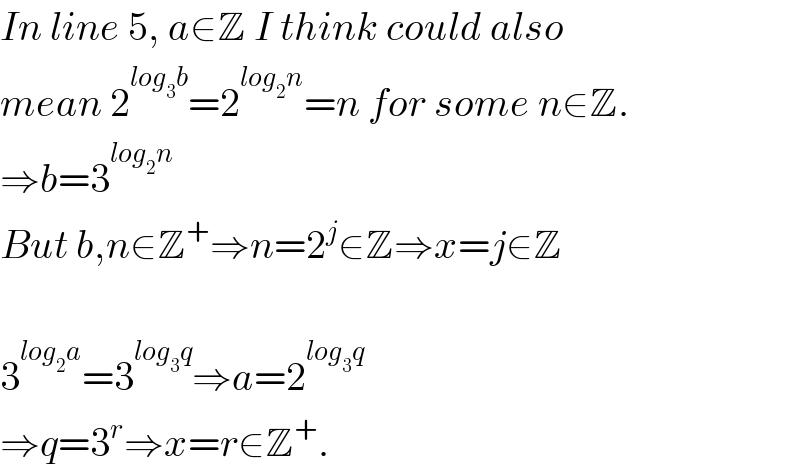 In line 5, a∈Z I think could also  mean 2^(log_3 b) =2^(log_2 n) =n for some n∈Z.  ⇒b=3^(log_2 n)    But b,n∈Z^+ ⇒n=2^j ∈Z⇒x=j∈Z    3^(log_2 a) =3^(log_3 q) ⇒a=2^(log_3 q)   ⇒q=3^r ⇒x=r∈Z^+ .  