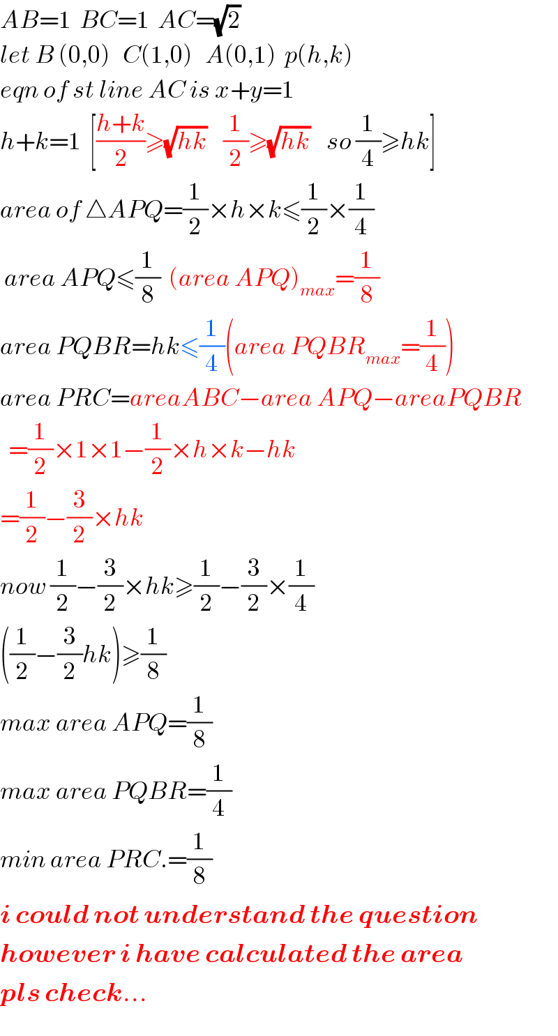 AB=1  BC=1  AC=(√2)     let B (0,0)   C(1,0)   A(0,1)  p(h,k)  eqn of st line AC is x+y=1  h+k=1  [((h+k)/2)≥(√(hk))    (1/2)≥(√(hk))    so (1/4)≥hk]  area of △APQ=(1/2)×h×k≤(1/2)×(1/4)   area APQ≤(1/8)  (area APQ)_(max) =(1/8)  area PQBR=hk≤(1/4)(area PQBR_(max) =(1/4))  area PRC=areaABC−area APQ−areaPQBR    =(1/2)×1×1−(1/2)×h×k−hk  =(1/2)−(3/2)×hk  now (1/2)−(3/2)×hk≥(1/2)−(3/2)×(1/4)  ((1/2)−(3/2)hk)≥(1/8)  max area APQ=(1/8)  max area PQBR=(1/4)  min area PRC.=(1/8)  i could not understand the question  however i have calculated the area  pls check...  