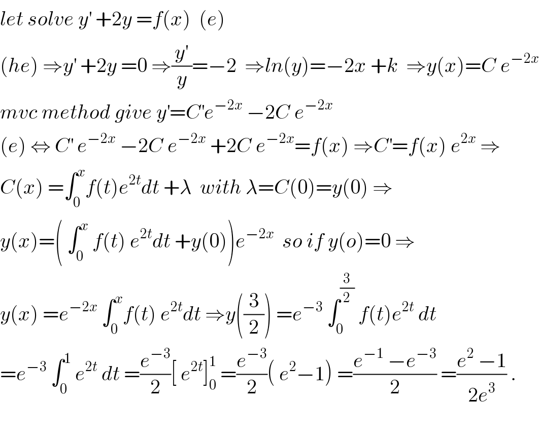 let solve y^′  +2y =f(x)  (e)  (he) ⇒y^′  +2y =0 ⇒(y^′ /y)=−2  ⇒ln(y)=−2x +k  ⇒y(x)=C e^(−2x)   mvc method give y^′ =C^′ e^(−2x)  −2C e^(−2x)   (e) ⇔ C^′  e^(−2x)  −2C e^(−2x)  +2C e^(−2x) =f(x) ⇒C^′ =f(x) e^(2x)  ⇒  C(x) =∫_0 ^x f(t)e^(2t) dt +λ  with λ=C(0)=y(0) ⇒  y(x)=( ∫_0 ^x  f(t) e^(2t) dt +y(0))e^(−2x)   so if y(o)=0 ⇒  y(x) =e^(−2x)  ∫_0 ^x f(t) e^(2t) dt ⇒y((3/2)) =e^(−3)  ∫_0 ^(3/2)  f(t)e^(2t)  dt  =e^(−3)  ∫_0 ^1  e^(2t)  dt =(e^(−3) /2)[ e^(2t) ]_0 ^1  =(e^(−3) /2)( e^2 −1) =((e^(−1)  −e^(−3) )/2) =((e^2  −1)/(2e^3 )) .    