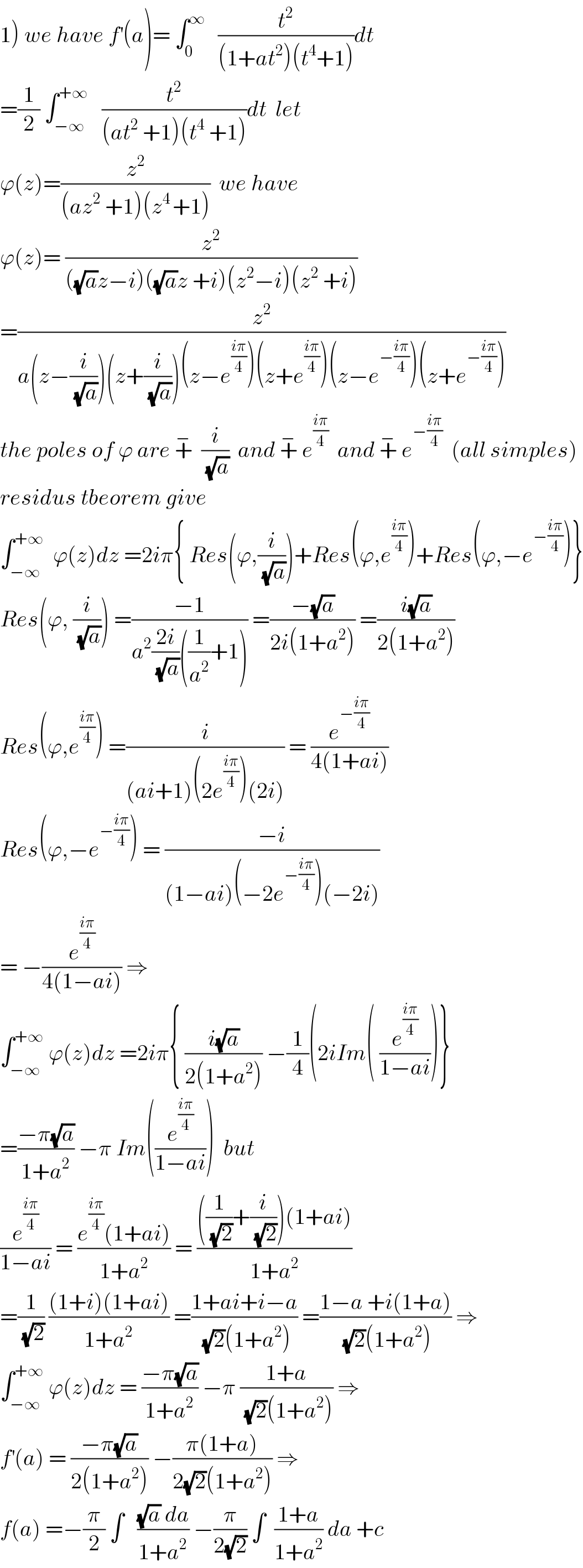 1) we have f^′ (a)= ∫_0 ^∞    (t^2 /((1+at^2 )(t^4 +1)))dt  =(1/2) ∫_(−∞) ^(+∞)    (t^2 /((at^2  +1)(t^4  +1)))dt  let   ϕ(z)=(z^2 /((az^2  +1)(z^(4 ) +1)))  we have   ϕ(z)= (z^2 /(((√a)z−i)((√a)z +i)(z^2 −i)(z^2  +i)))  =(z^2 /(a(z−(i/(√a)))(z+(i/(√a)))(z−e^((iπ)/4) )(z+e^((iπ)/4) )(z−e^(−((iπ)/4)) )(z+e^(−((iπ)/4)) )))  the poles of ϕ are +^−   (i/(√a))  and +^−  e^((iπ)/4)   and +^−  e^(−((iπ)/4))   (all simples)  residus tbeorem give  ∫_(−∞) ^(+∞)   ϕ(z)dz =2iπ{ Res(ϕ,(i/(√a)))+Res(ϕ,e^((iπ)/4) )+Res(ϕ,−e^(−((iπ)/4)) )}  Res(ϕ, (i/(√a))) =((−1)/(a^2 ((2i)/(√a))((1/a^2 )+1))) =((−(√a))/(2i(1+a^2 ))) =((i(√a))/(2(1+a^2 )))  Res(ϕ,e^((iπ)/4) ) =(i/((ai+1)(2e^((iπ)/4) )(2i))) = (e^(−((iπ)/4)) /(4(1+ai)))  Res(ϕ,−e^(−((iπ)/4)) ) = ((−i)/((1−ai)(−2e^(−((iπ)/4)) )(−2i)))  = −(e^((iπ)/4) /(4(1−ai))) ⇒  ∫_(−∞) ^(+∞)  ϕ(z)dz =2iπ{ ((i(√a))/(2(1+a^2 ))) −(1/4)(2iIm( (e^((iπ)/4) /(1−ai)))}  =((−π(√a))/(1+a^2 )) −π Im((e^((iπ)/4) /(1−ai)))  but  (e^((iπ)/4) /(1−ai)) = ((e^((iπ)/4) (1+ai))/(1+a^2 )) = ((((1/(√2))+(i/(√2)))(1+ai))/(1+a^2 ))  =(1/(√2)) (((1+i)(1+ai))/(1+a^2 )) =((1+ai+i−a)/((√2)(1+a^2 ))) =((1−a +i(1+a))/((√2)(1+a^2 ))) ⇒  ∫_(−∞) ^(+∞)  ϕ(z)dz = ((−π(√a))/(1+a^2 )) −π ((1+a)/((√2)(1+a^2 ))) ⇒  f^′ (a) = ((−π(√a))/(2(1+a^2 ))) −((π(1+a))/(2(√2)(1+a^2 ))) ⇒  f(a) =−(π/2) ∫   (((√a) da)/(1+a^2 )) −(π/(2(√2))) ∫  ((1+a)/(1+a^2 )) da +c   