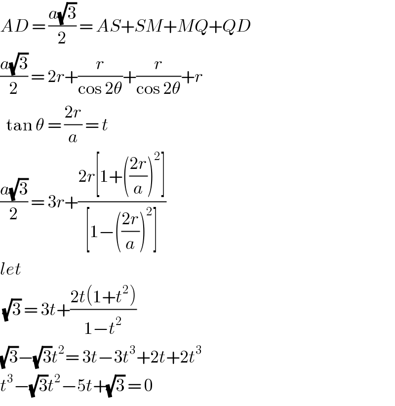 AD = ((a(√3))/2) = AS+SM+MQ+QD  ((a(√3))/2) = 2r+(r/(cos 2θ))+(r/(cos 2θ))+r    tan θ = ((2r)/a) = t  ((a(√3))/2) = 3r+((2r[1+(((2r)/a))^2 ])/([1−(((2r)/a))^2 ]))  let    (√3) = 3t+((2t(1+t^2 ))/(1−t^2 ))  (√3)−(√3)t^2 = 3t−3t^3 +2t+2t^3   t^3 −(√3)t^2 −5t+(√3) = 0  