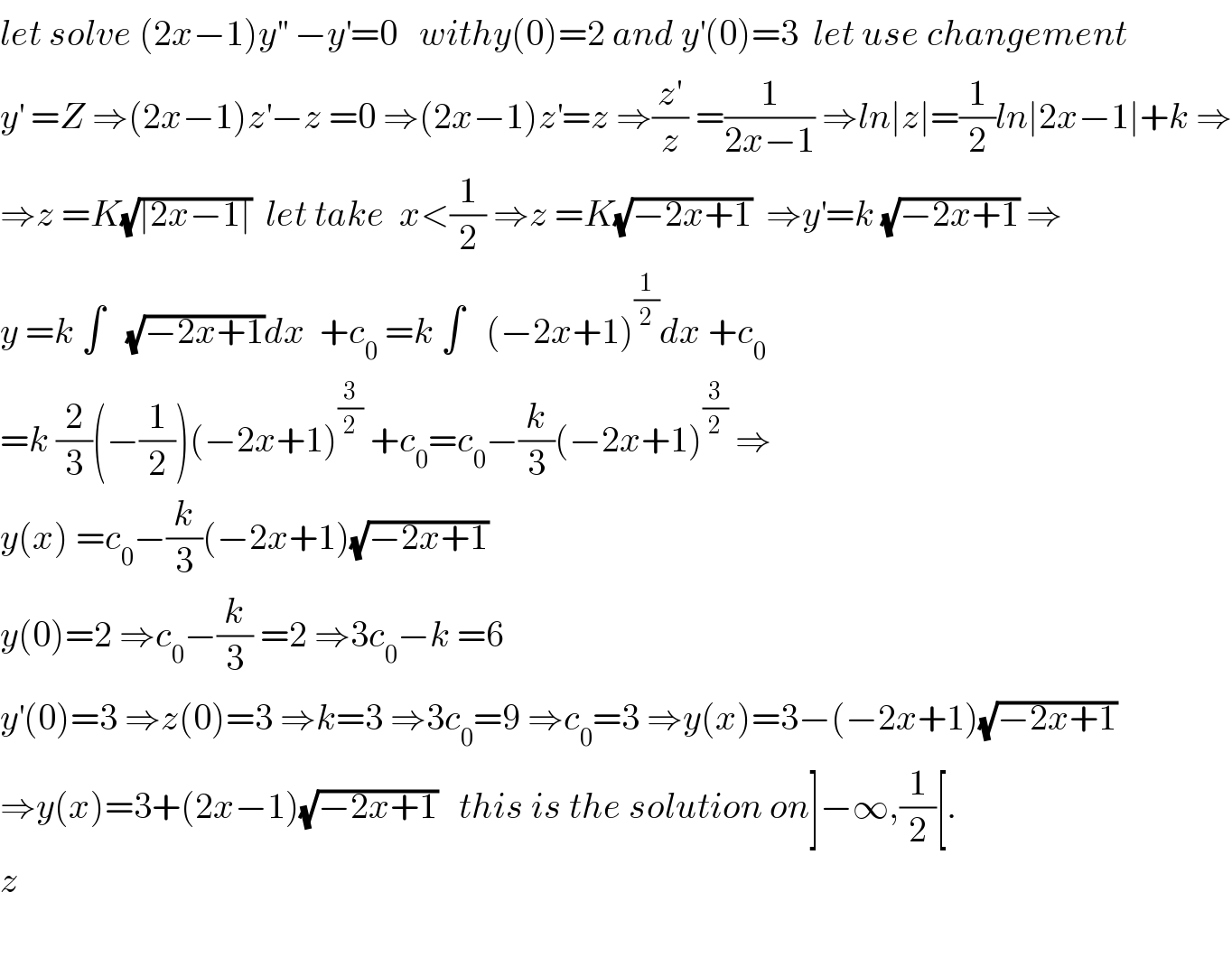 let solve (2x−1)y^(′′)  −y^′ =0   withy(0)=2 and y^′ (0)=3  let use changement  y^′  =Z ⇒(2x−1)z^′ −z =0 ⇒(2x−1)z^′ =z ⇒(z^′ /z) =(1/(2x−1)) ⇒ln∣z∣=(1/2)ln∣2x−1∣+k ⇒  ⇒z =K(√(∣2x−1∣))  let take  x<(1/2) ⇒z =K(√(−2x+1))  ⇒y^′ =k (√(−2x+1)) ⇒  y =k ∫   (√(−2x+1))dx  +c_0  =k ∫   (−2x+1)^(1/2) dx +c_0   =k (2/3)(−(1/2))(−2x+1)^(3/2)  +c_0 =c_0 −(k/3)(−2x+1)^(3/2)  ⇒  y(x) =c_0 −(k/3)(−2x+1)(√(−2x+1))  y(0)=2 ⇒c_0 −(k/3) =2 ⇒3c_0 −k =6  y^′ (0)=3 ⇒z(0)=3 ⇒k=3 ⇒3c_0 =9 ⇒c_0 =3 ⇒y(x)=3−(−2x+1)(√(−2x+1))  ⇒y(x)=3+(2x−1)(√(−2x+1))   this is the solution on]−∞,(1/2)[.  z    