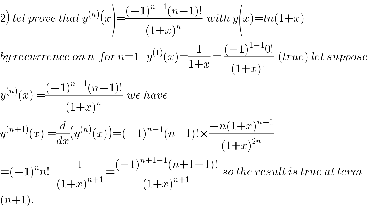 2) let prove that y^((n)) (x)=(((−1)^(n−1) (n−1)!)/((1+x)^n ))  with y(x)=ln(1+x)  by recurrence on n  for n=1   y^((1)) (x)=(1/(1+x)) = (((−1)^(1−1) 0!)/((1+x)^1 ))  (true) let suppose  y^((n)) (x) =(((−1)^(n−1) (n−1)!)/((1+x)^n ))  we have  y^((n+1)) (x) =(d/dx)(y^((n)) (x))=(−1)^(n−1) (n−1)!×((−n(1+x)^(n−1) )/((1+x)^(2n) ))  =(−1)^n n!   (1/((1+x)^(n+1) )) =(((−1)^(n+1−1) (n+1−1)!)/((1+x)^(n+1) ))  so the result is true at term  (n+1).  