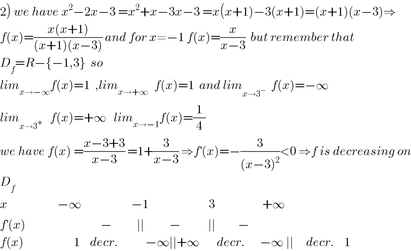 2) we have x^2 −2x−3 =x^2 +x−3x−3 =x(x+1)−3(x+1)=(x+1)(x−3)⇒  f(x)=((x(x+1))/((x+1)(x−3))) and for x≠−1 f(x)=(x/(x−3))  but remember that  D_f =R−{−1,3}  so  lim_(x→−∞) f(x)=1  ,lim_(x→+∞ )   f(x)=1  and lim_(x→3^− )   f(x)=−∞   lim_(x→3^+ )    f(x)=+∞   lim_(x→−1) f(x)=(1/4)  we have f(x) =((x−3+3)/(x−3)) =1+(3/(x−3)) ⇒f^′ (x)=−(3/((x−3)^2 ))<0 ⇒f is decreasing on  D_f   x                    −∞                    −1                        3                   +∞  f^′ (x)                              −          ∣∣          −           ∣∣         −  f(x)                    1    decr.           −∞∣∣+∞       decr.      −∞ ∣∣     decr.    1  