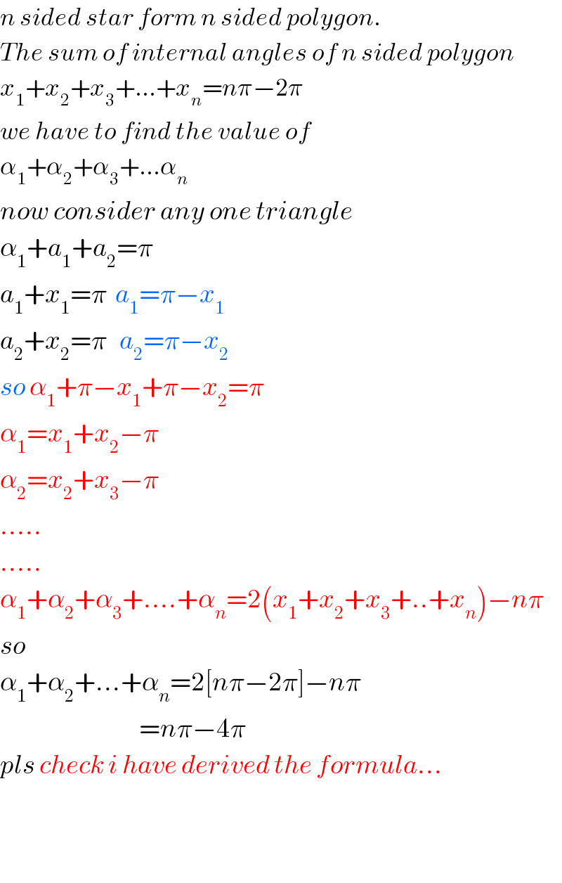 n sided star form n sided polygon.  The sum of internal angles of n sided polygon  x_1 +x_2 +x_3 +...+x_n =nπ−2π  we have to find the value of  α_1 +α_2 +α_3 +...α_n   now consider any one triangle  α_1 +a_1 +a_2 =π  a_1 +x_1 =π  a_1 =π−x_1   a_2 +x_2 =π   a_2 =π−x_2   so α_1 +π−x_1 +π−x_2 =π  α_1 =x_1 +x_2 −π  α_2 =x_2 +x_3 −π  .....  .....  α_1 +α_2 +α_3 +....+α_n =2(x_1 +x_2 +x_3 +..+x_n )−nπ  so   α_1 +α_2 +...+α_n =2[nπ−2π]−nπ                                   =nπ−4π  pls check i have derived the formula...      