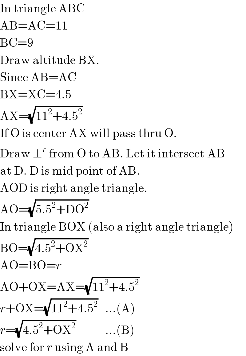 In triangle ABC  AB=AC=11  BC=9  Draw altitude BX.   Since AB=AC  BX=XC=4.5  AX=(√(11^2 +4.5^2 ))  If O is center AX will pass thru O.  Draw ⊥^r  from O to AB. Let it intersect AB  at D. D is mid point of AB.  AOD is right angle triangle.  AO=(√(5.5^2 +DO^2 ))  In triangle BOX (also a right angle triangle)  BO=(√(4.5^2 +OX^2 ))  AO=BO=r  AO+OX=AX=(√(11^2 +4.5^2 ))  r+OX=(√(11^2 +4.5^2 ))   ...(A)  r=(√(4.5^2 +OX^2 ))            ...(B)  solve for r using A and B  