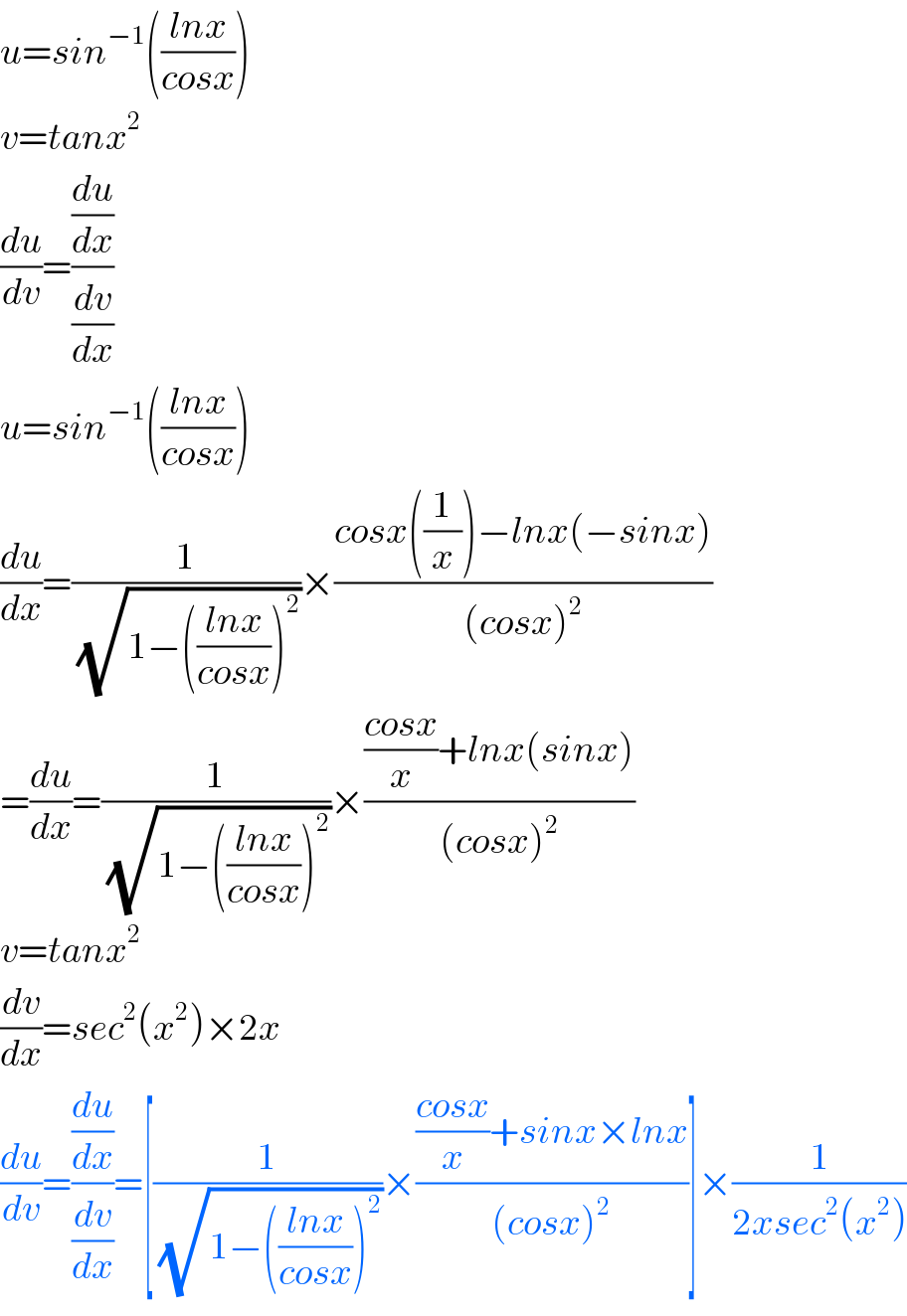 u=sin^(−1) (((lnx)/(cosx)))  v=tanx^2   (du/dv)=((du/dx)/(dv/dx))  u=sin^(−1) (((lnx)/(cosx)))  (du/dx)=(1/(√(1−(((lnx)/(cosx)))^2 )))×((cosx((1/x))−lnx(−sinx))/((cosx)^2 ))  =(du/dx)=(1/(√(1−(((lnx)/(cosx)))^2 )))×((((cosx)/x)+lnx(sinx))/((cosx)^2 ))  v=tanx^2   (dv/dx)=sec^2 (x^2 )×2x  (du/dv)=((du/dx)/(dv/dx))=[(1/(√(1−(((lnx)/(cosx)))^2 )))×((((cosx)/x)+sinx×lnx)/((cosx)^2 ))]×(1/(2xsec^2 (x^2 )))  
