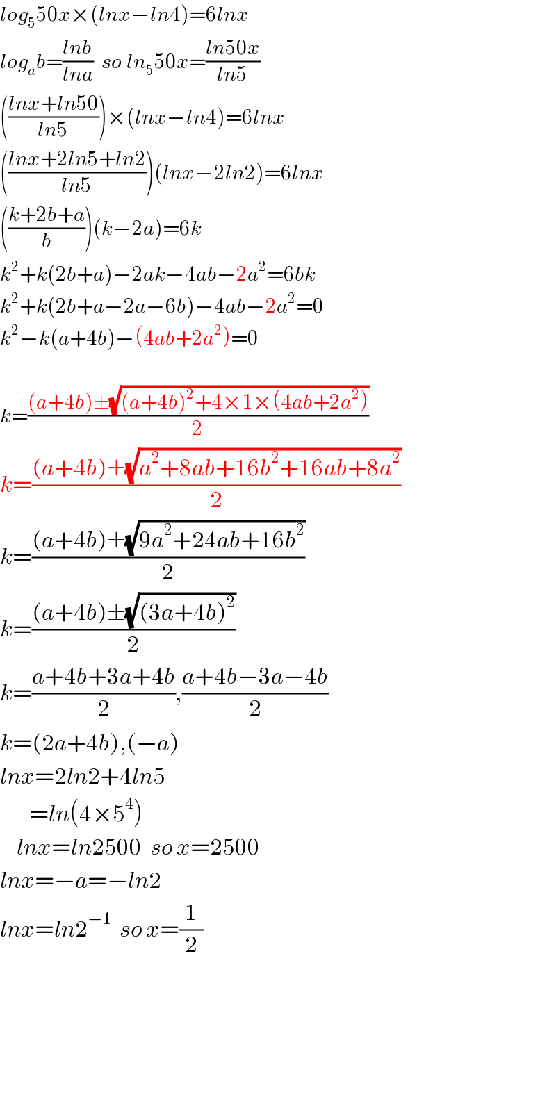 log_5 50x×(lnx−ln4)=6lnx  log_a b=((lnb)/(lna))  so ln_5 50x=((ln50x)/(ln5))  (((lnx+ln50)/(ln5)))×(lnx−ln4)=6lnx  (((lnx+2ln5+ln2)/(ln5)))(lnx−2ln2)=6lnx  (((k+2b+a)/b))(k−2a)=6k  k^2 +k(2b+a)−2ak−4ab−2a^2 =6bk  k^2 +k(2b+a−2a−6b)−4ab−2a^2 =0  k^2 −k(a+4b)−(4ab+2a^2 )=0    k=(((a+4b)±(√((a+4b)^2 +4×1×(4ab+2a^2 ))))/2)  k=(((a+4b)±(√(a^2 +8ab+16b^2 +16ab+8a^2 )))/2)  k=(((a+4b)±(√(9a^2 +24ab+16b^2 )))/2)  k=(((a+4b)±(√((3a+4b)^2 )))/2)  k=((a+4b+3a+4b)/2),((a+4b−3a−4b)/2)  k=(2a+4b),(−a)  lnx=2ln2+4ln5         =ln(4×5^4 )      lnx=ln2500  so x=2500  lnx=−a=−ln2  lnx=ln2^(−1)   so x=(1/2)            