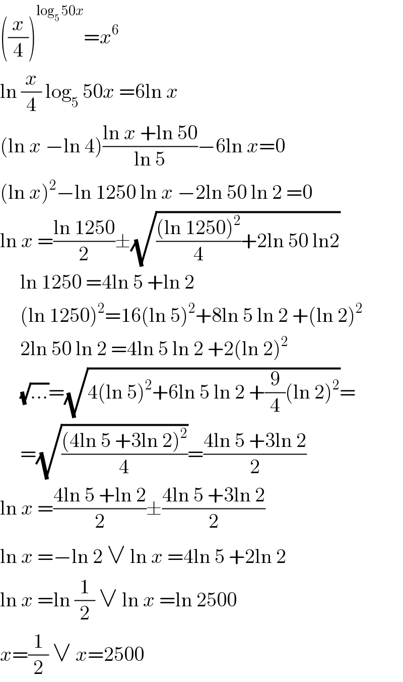 ((x/4))^(log_5  50x) =x^6   ln (x/4) log_5  50x =6ln x  (ln x −ln 4)((ln x +ln 50)/(ln 5))−6ln x=0  (ln x)^2 −ln 1250 ln x −2ln 50 ln 2 =0  ln x =((ln 1250)/2)±(√((((ln 1250)^2 )/4)+2ln 50 ln2))       ln 1250 =4ln 5 +ln 2       (ln 1250)^2 =16(ln 5)^2 +8ln 5 ln 2 +(ln 2)^2        2ln 50 ln 2 =4ln 5 ln 2 +2(ln 2)^2        (√(...))=(√(4(ln 5)^2 +6ln 5 ln 2 +(9/4)(ln 2)^2 ))=       =(√(((4ln 5 +3ln 2)^2 )/4))=((4ln 5 +3ln 2)/2)  ln x =((4ln 5 +ln 2)/2)±((4ln 5 +3ln 2)/2)  ln x =−ln 2 ∨ ln x =4ln 5 +2ln 2  ln x =ln (1/2) ∨ ln x =ln 2500  x=(1/2) ∨ x=2500  
