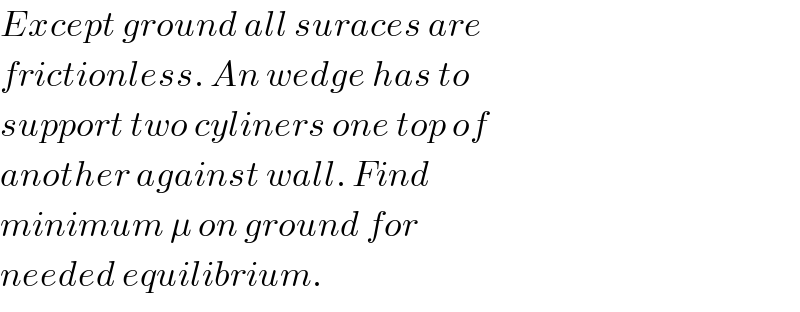 Except ground all suraces are  frictionless. An wedge has to  support two cyliners one top of  another against wall. Find  minimum μ on ground for  needed equilibrium.  