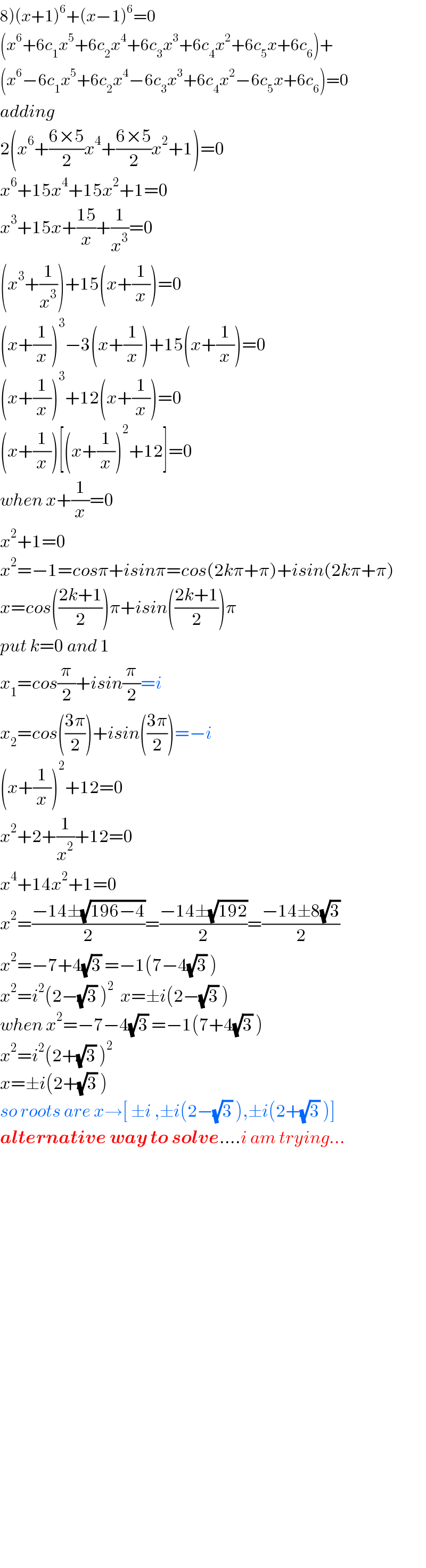 8)(x+1)^6 +(x−1)^6 =0  (x^6 +6c_1 x^5 +6c_2 x^4 +6c_3 x^3 +6c_4 x^2 +6c_5 x+6c_6 )+  (x^6 −6c_1 x^5 +6c_2 x^4 −6c_3 x^3 +6c_4 x^2 −6c_5 x+6c_6 )=0  adding  2(x^6 +((6×5)/2)x^4 +((6×5)/2)x^2 +1)=0  x^6 +15x^4 +15x^2 +1=0  x^3 +15x+((15)/x)+(1/x^3 )=0  (x^3 +(1/x^3 ))+15(x+(1/x))=0  (x+(1/x))^3 −3(x+(1/x))+15(x+(1/x))=0  (x+(1/x))^3 +12(x+(1/x))=0  (x+(1/x))[(x+(1/x))^2 +12]=0  when x+(1/x)=0  x^2 +1=0  x^2 =−1=cosπ+isinπ=cos(2kπ+π)+isin(2kπ+π)  x=cos(((2k+1)/2))π+isin(((2k+1)/2))π  put k=0 and 1  x_1 =cos(π/2)+isin(π/2)=i  x_2 =cos(((3π)/2))+isin(((3π)/2))=−i  (x+(1/x))^2 +12=0  x^2 +2+(1/x^2 )+12=0  x^4 +14x^2 +1=0  x^2 =((−14±(√(196−4)))/2)=((−14±(√(192)))/2)=((−14±8(√3))/2)  x^2 =−7+4(√3) =−1(7−4(√3) )  x^2 =i^2 (2−(√3) )^2   x=±i(2−(√3) )  when x^2 =−7−4(√3) =−1(7+4(√3) )  x^2 =i^2 (2+(√3) )^2   x=±i(2+(√3) )  so roots are x→[ ±i ,±i(2−(√3) ),±i(2+(√3) )]  alternative way to solve....i am trying...                                  